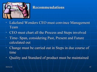 Recommendations Lakeland Wonders CEO must convince Management Team CEO must chart all the Process and Steps involved Time- Span, considering Past, Present and Future calculated out Change must be carried out in Steps in due course of time Quality and Standard of product must be maintained 