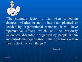 “ The common factor is that when something changes, whether or not it has been planned or decided by organisational members, it will have repercussive effects which will be variously welcomed, discarded or ignored by people within and outside the organisation.  Their reactions will in turn affect other things.” Dawson, S. 