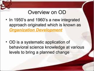 Overview on OD
• In 1950’s and 1960’s a new integrated
approach originated which is known as
Organization Development
• OD is a systematic application of
behavioral science knowledge at various
levels to bring a planned change

 