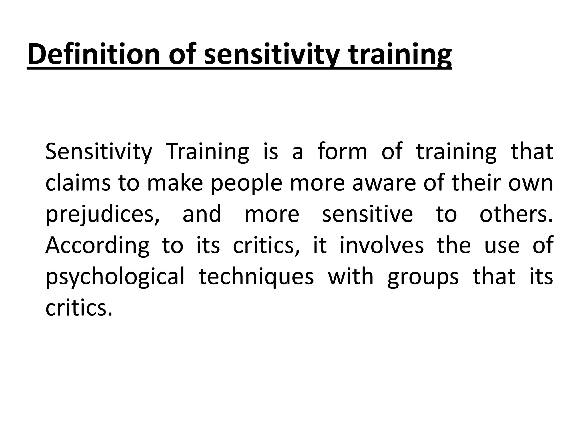 Definition of sensitivity training
Sensitivity Training is a form of training that
claims to make people more aware of their own
prejudices, and more sensitive to others.
According to its critics, it involves the use of
psychological techniques with groups that its
critics.

 