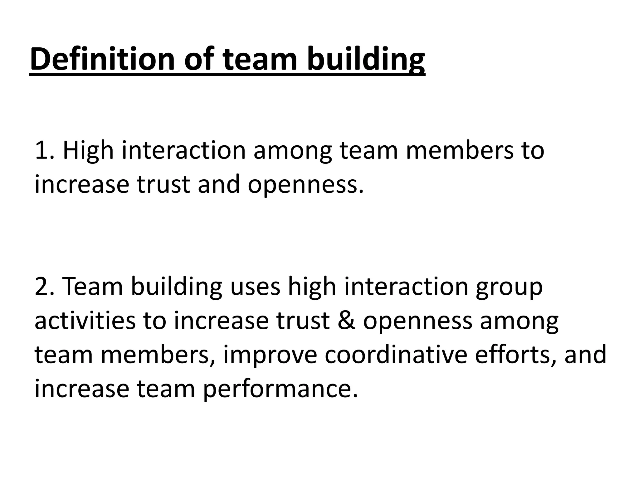 Definition of team building
1. High interaction among team members to
increase trust and openness.

2. Team building uses high interaction group
activities to increase trust & openness among
team members, improve coordinative efforts, and
increase team performance.

 