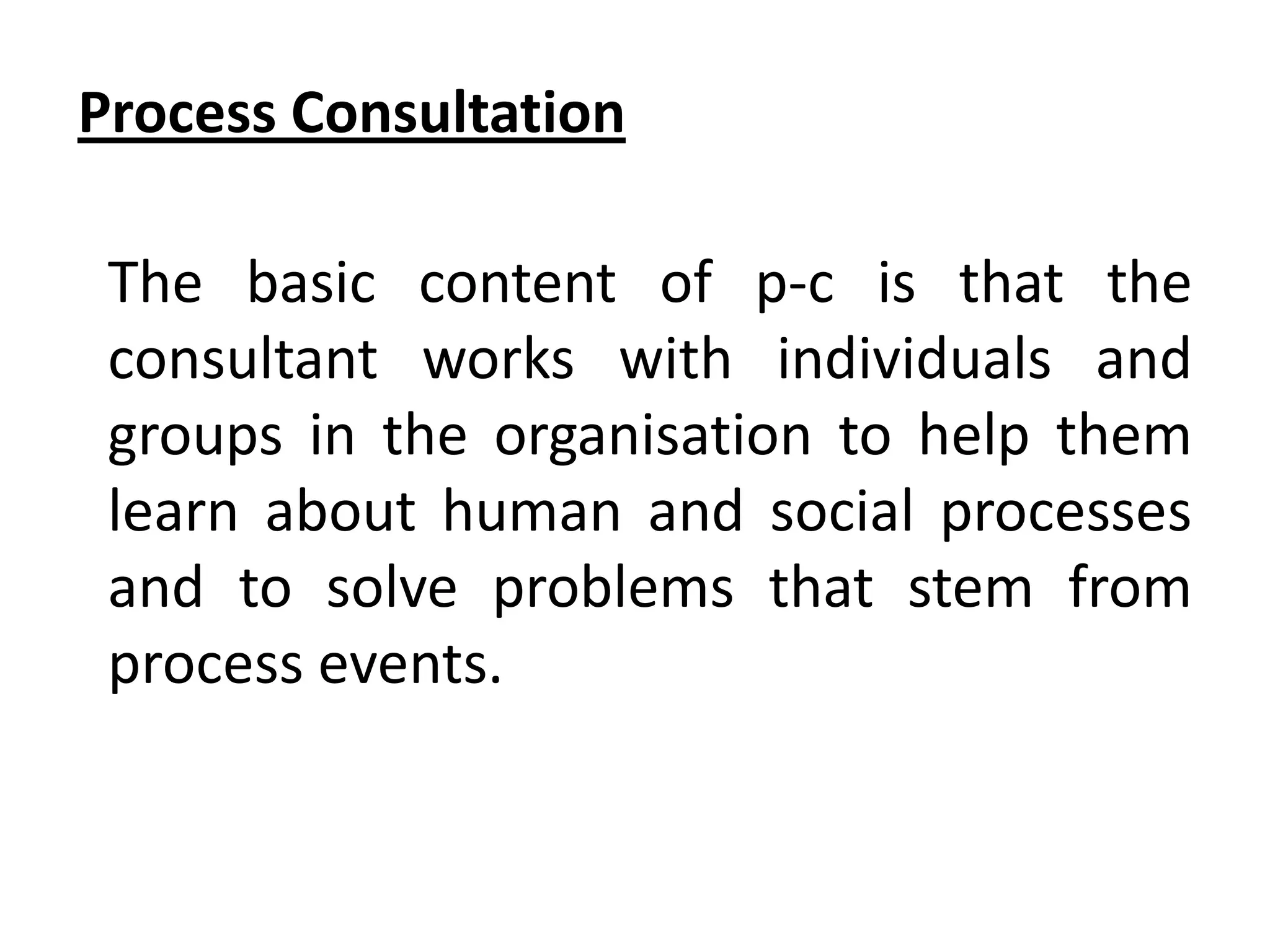 Process Consultation
The basic content of p-c is that the
consultant works with individuals and
groups in the organisation to help them
learn about human and social processes
and to solve problems that stem from
process events.

 