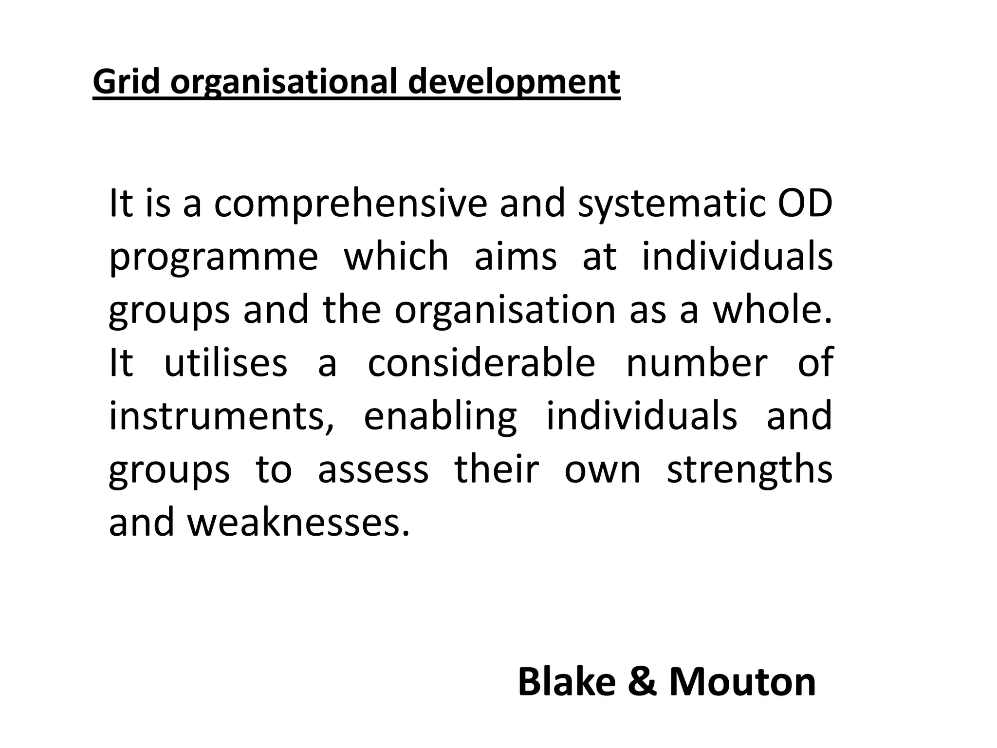 Grid organisational development

It is a comprehensive and systematic OD
programme which aims at individuals
groups and the organisation as a whole.
It utilises a considerable number of
instruments, enabling individuals and
groups to assess their own strengths
and weaknesses.

Blake & Mouton

 