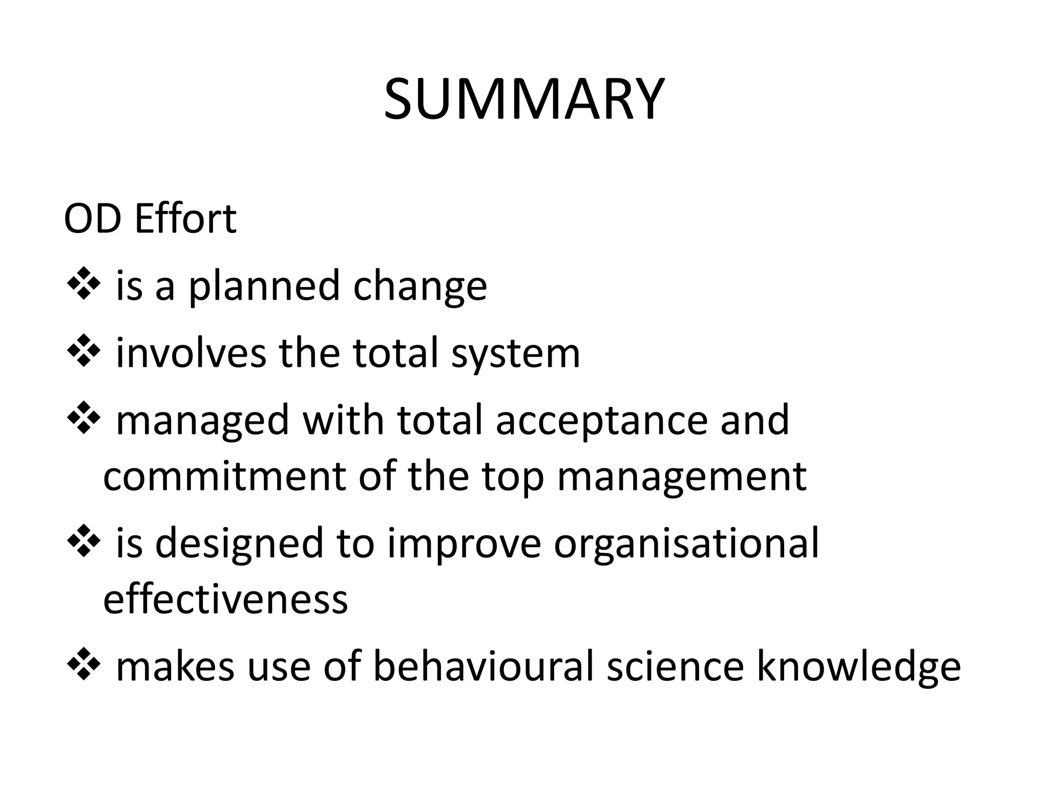 SUMMARY
OD Effort
 is a planned change
 involves the total system
 managed with total acceptance and
commitment of the top management
 is designed to improve organisational
effectiveness
 makes use of behavioural science knowledge

 