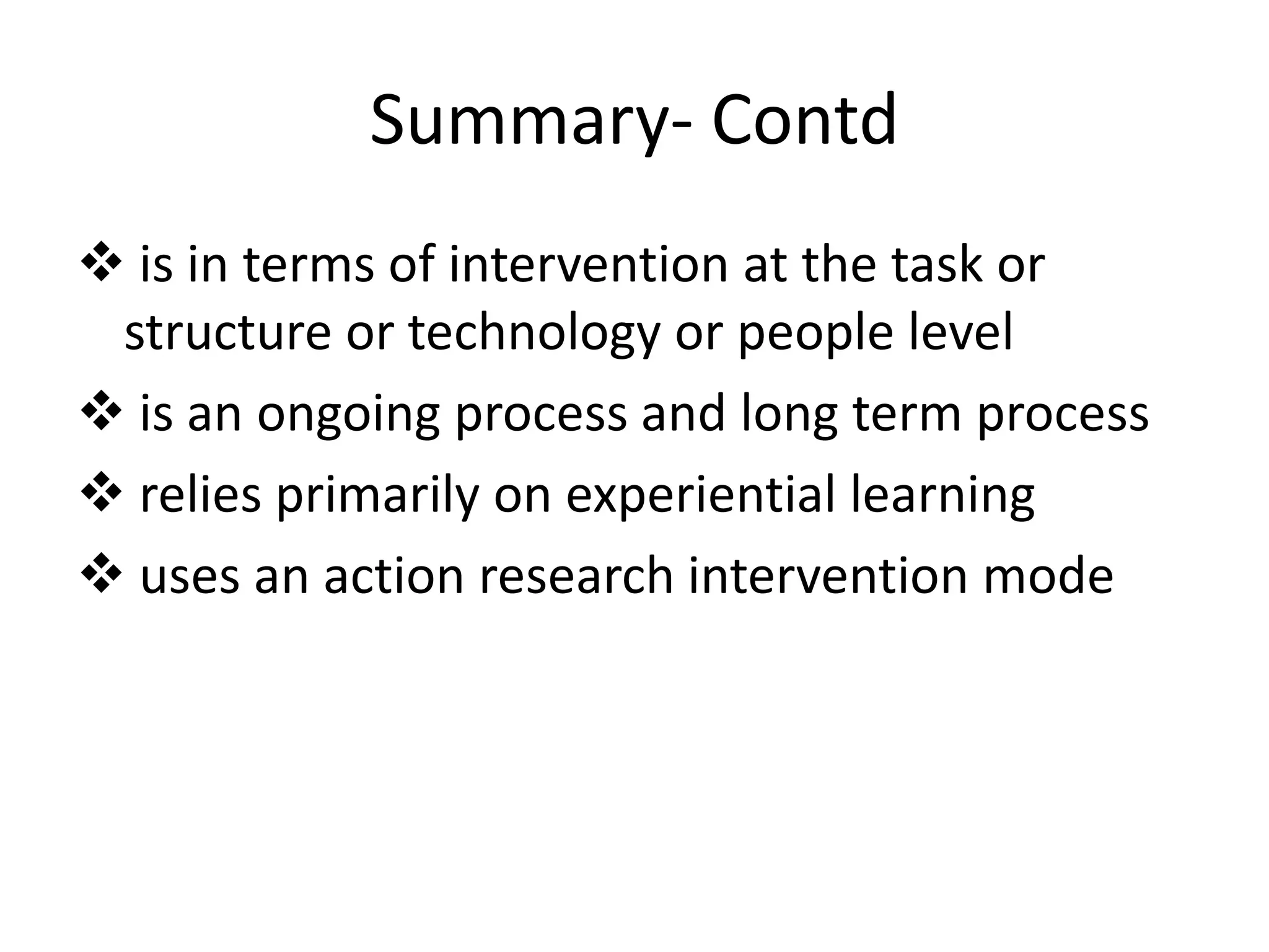 Summary- Contd
 is in terms of intervention at the task or
structure or technology or people level
 is an ongoing process and long term process
 relies primarily on experiential learning
 uses an action research intervention mode

 
