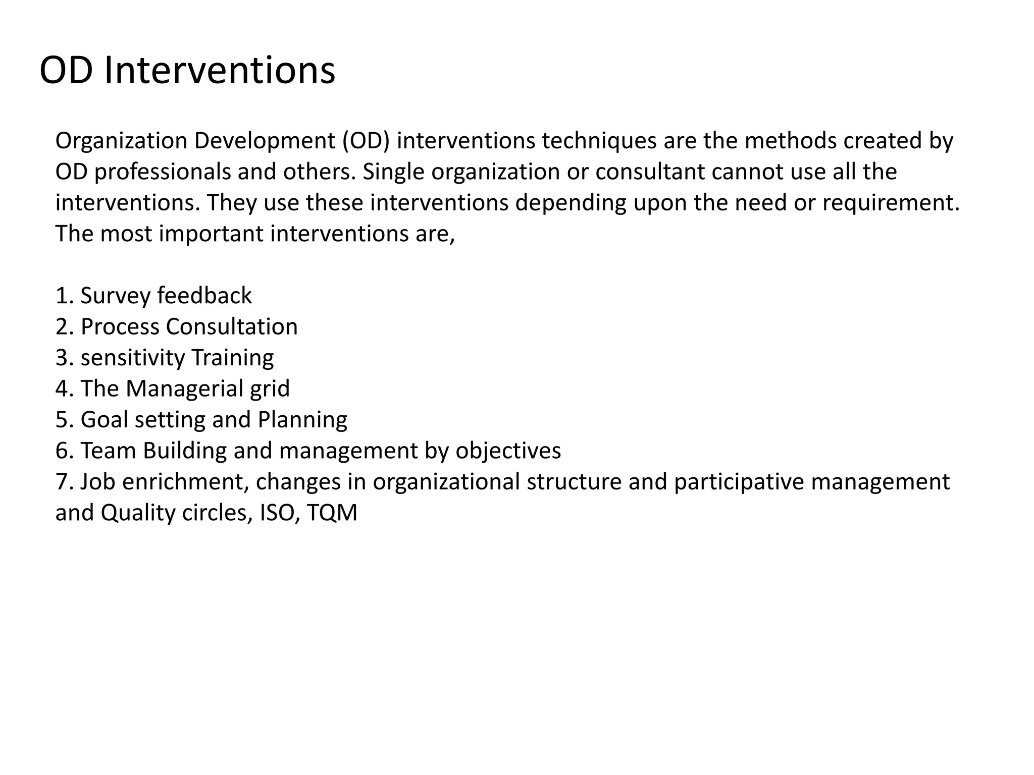 OD Interventions
Organization Development (OD) interventions techniques are the methods created by
OD professionals and others. Single organization or consultant cannot use all the
interventions. They use these interventions depending upon the need or requirement.
The most important interventions are,

1. Survey feedback
2. Process Consultation
3. sensitivity Training
4. The Managerial grid
5. Goal setting and Planning
6. Team Building and management by objectives
7. Job enrichment, changes in organizational structure and participative management
and Quality circles, ISO, TQM

 