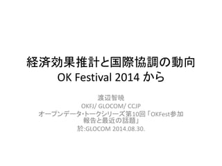 経済効果推計と国際協調の動向 
OK Festival 2014 から 
渡辺智暁 
OKFJ/ GLOCOM/ CCJP 
オープンデータ・トークシリーズ第10回「OKFest参加 
報告と最近の話題」 
於:GLOCOM 2014.08.30. 
 