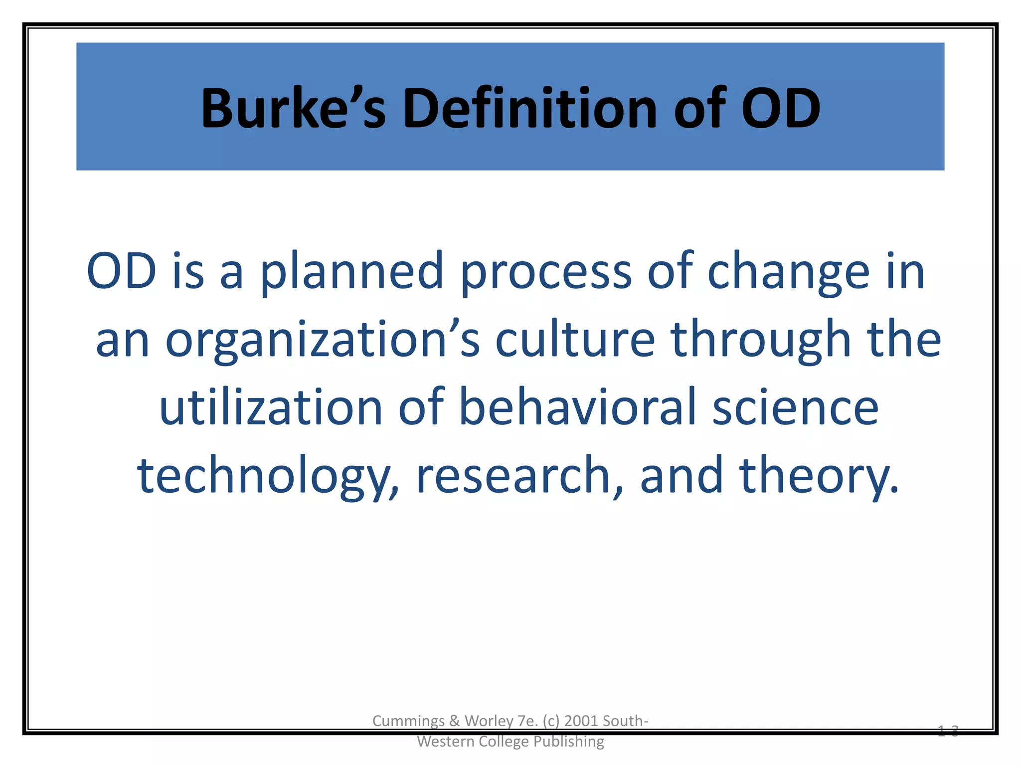 Cummings & Worley 7e. (c) 2001 South-
Western College Publishing
1-3
Burke’s Definition of OD
OD is a planned process of change in
an organization’s culture through the
utilization of behavioral science
technology, research, and theory.
 