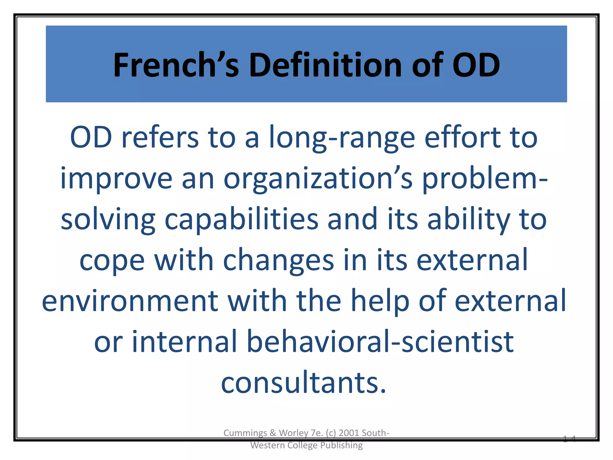 Cummings & Worley 7e. (c) 2001 South-
Western College Publishing
1-4
French’s Definition of OD
OD refers to a long-range effort to
improve an organization’s problem-
solving capabilities and its ability to
cope with changes in its external
environment with the help of external
or internal behavioral-scientist
consultants.
 