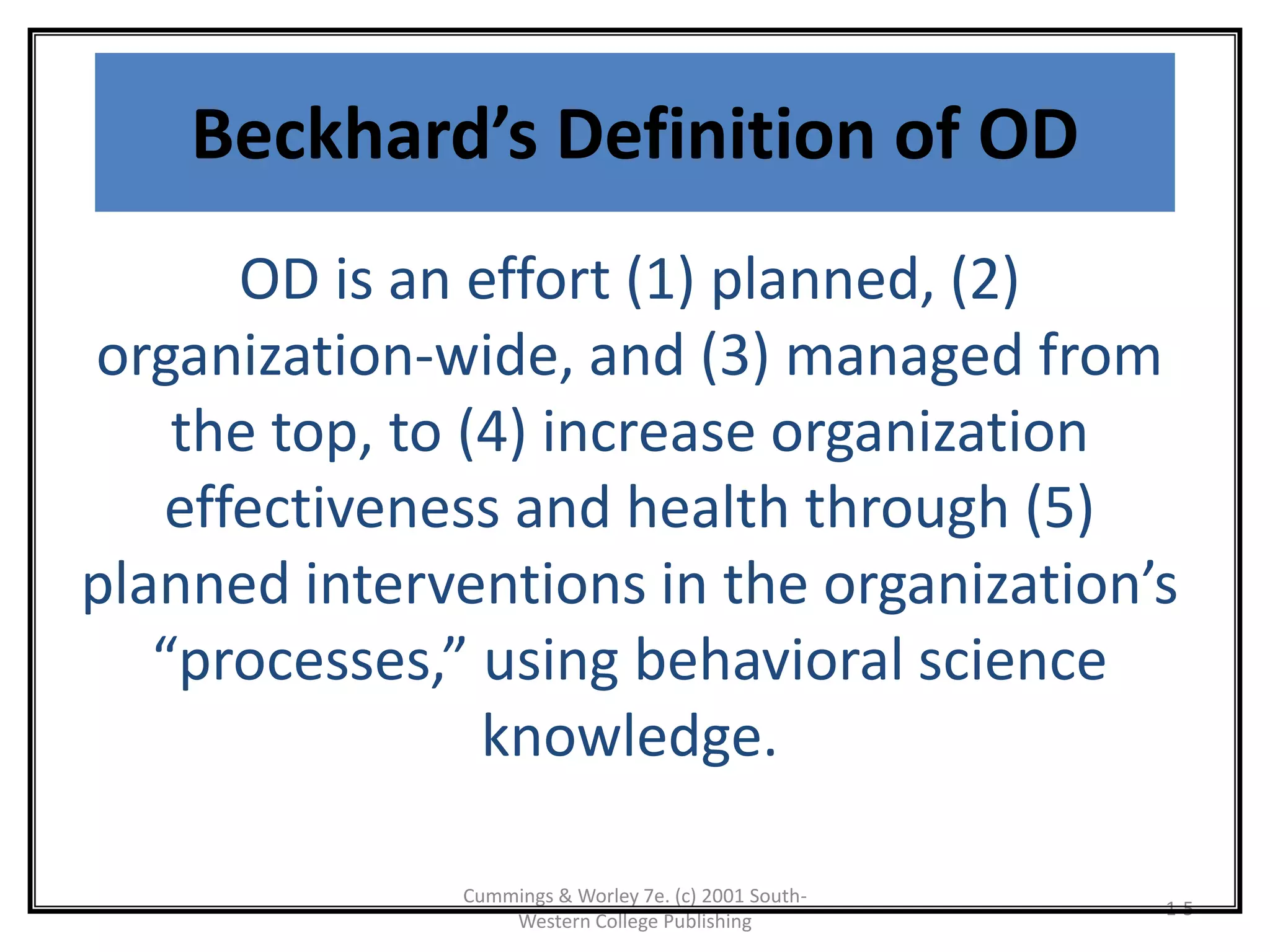 Cummings & Worley 7e. (c) 2001 South-
Western College Publishing
1-5
Beckhard’s Definition of OD
OD is an effort (1) planned, (2)
organization-wide, and (3) managed from
the top, to (4) increase organization
effectiveness and health through (5)
planned interventions in the organization’s
“processes,” using behavioral science
knowledge.
 