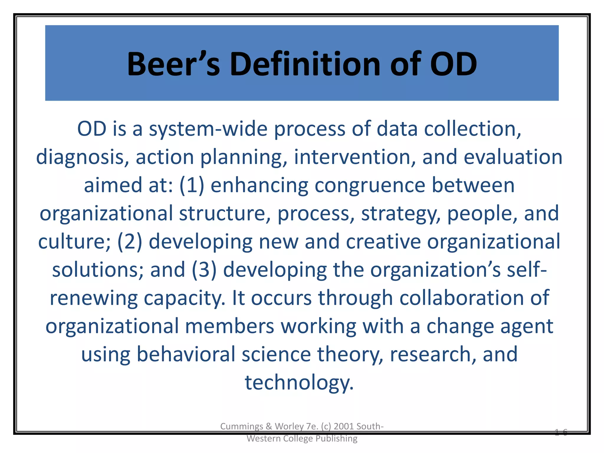 Cummings & Worley 7e. (c) 2001 South-
Western College Publishing
1-6
Beer’s Definition of OD
OD is a system-wide process of data collection,
diagnosis, action planning, intervention, and evaluation
aimed at: (1) enhancing congruence between
organizational structure, process, strategy, people, and
culture; (2) developing new and creative organizational
solutions; and (3) developing the organization’s self-
renewing capacity. It occurs through collaboration of
organizational members working with a change agent
using behavioral science theory, research, and
technology.
 