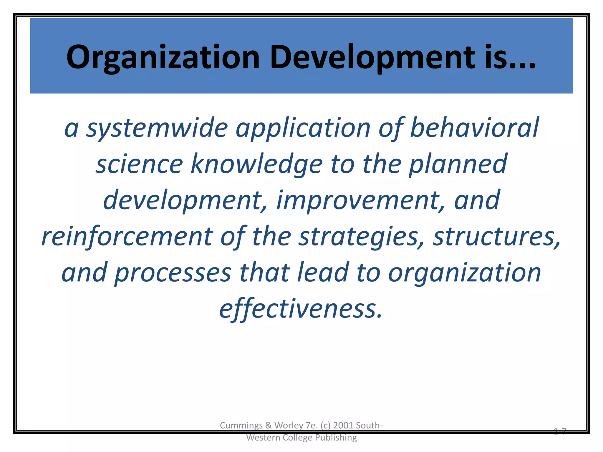 Cummings & Worley 7e. (c) 2001 South-
Western College Publishing
1-7
Organization Development is...
a systemwide application of behavioral
science knowledge to the planned
development, improvement, and
reinforcement of the strategies, structures,
and processes that lead to organization
effectiveness.
 
