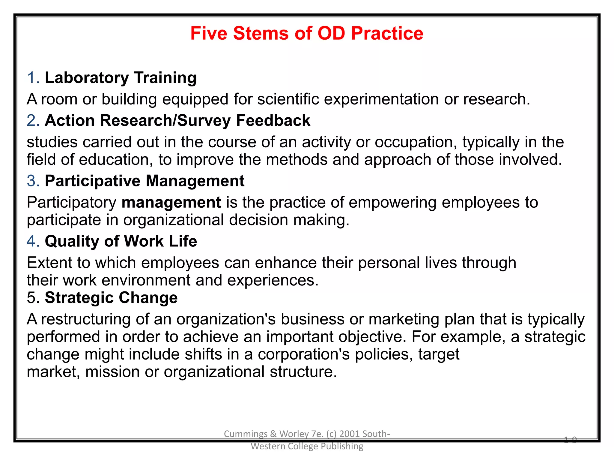 Cummings & Worley 7e. (c) 2001 South-
Western College Publishing
1-9
Five Stems of OD Practice
1. Laboratory Training
A room or building equipped for scientific experimentation or research.
2. Action Research/Survey Feedback
studies carried out in the course of an activity or occupation, typically in the
field of education, to improve the methods and approach of those involved.
3. Participative Management
Participatory management is the practice of empowering employees to
participate in organizational decision making.
4. Quality of Work Life
Extent to which employees can enhance their personal lives through
their work environment and experiences.
5. Strategic Change
A restructuring of an organization's business or marketing plan that is typically
performed in order to achieve an important objective. For example, a strategic
change might include shifts in a corporation's policies, target
market, mission or organizational structure.
 