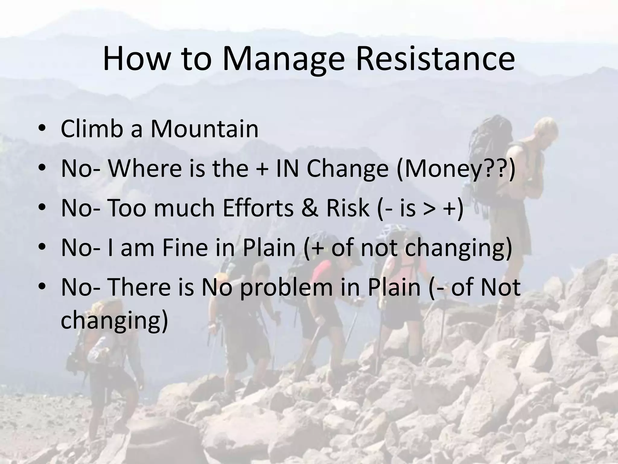 How to Manage Resistance
• Climb a Mountain
• No- Where is the + IN Change (Money??)
• No- Too much Efforts & Risk (- is > +)
• No- I am Fine in Plain (+ of not changing)
• No- There is No problem in Plain (- of Not
changing)
 