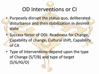 OD Interventions or CI
• Purposely disrupt the status quo, deliberated
disturbance and then stabilization in desired
state
• Success factor of ODI- Readiness for Change,
Capability of change, Cultural shift, Capability
of CA
• Type of Interventions depend upon the type
of Change (S/T/B) and type of target
(S/G/IG/O)
 