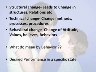 • Structural change- Leads to Change in
structures, Relations etc
• Technical change- Change methods,
processes, procedures
• Behavioral change- Change of Attitude,
Values, believes, Behaviors
• What do mean by Behavior ??
• Desired Performance in a specific state
 