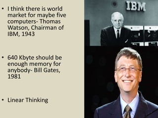 • I think there is world
market for maybe five
computers- Thomas
Watson, Chairman of
IBM, 1943
• 640 Kbyte should be
enough memory for
anybody- Bill Gates,
1981
• Linear Thinking
 