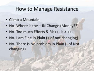 How to Manage Resistance
• Climb a Mountain
• No- Where is the + IN Change (Money??)
• No- Too much Efforts & Risk (- is > +)
• No- I am Fine in Plain (+ of not changing)
• No- There is No problem in Plain (- of Not
changing)
 