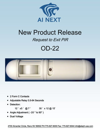 4700 Aircenter Circle, Reno NV 89502 PH:775-827-8000 Fax: 775-827-8044 info@aleph-usa.com
Request to Exit PIR
OD-22
 2 Form C Contacts
 Adjustable Relay 0.5-64 Seconds
 Detection:
12 ’ x5 ’ @ 7 ’ 30 ’ x 12 @ 15’
 Angle Adjustment ( -20 ° to 90° )
 Dual Voltage
New Product Release
 