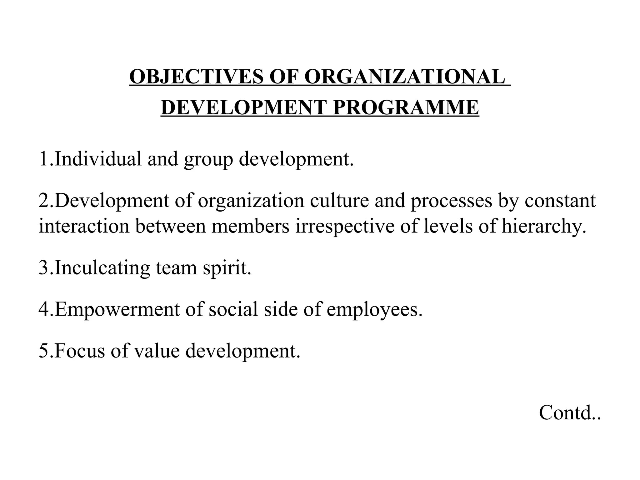 OBJECTIVES OF ORGANIZATIONAL
DEVELOPMENT PROGRAMME
1.Individual and group development.
2.Development of organization culture and processes by constant
interaction between members irrespective of levels of hierarchy.
3.Inculcating team spirit.
4.Empowerment of social side of employees.
5.Focus of value development.
Contd..
 