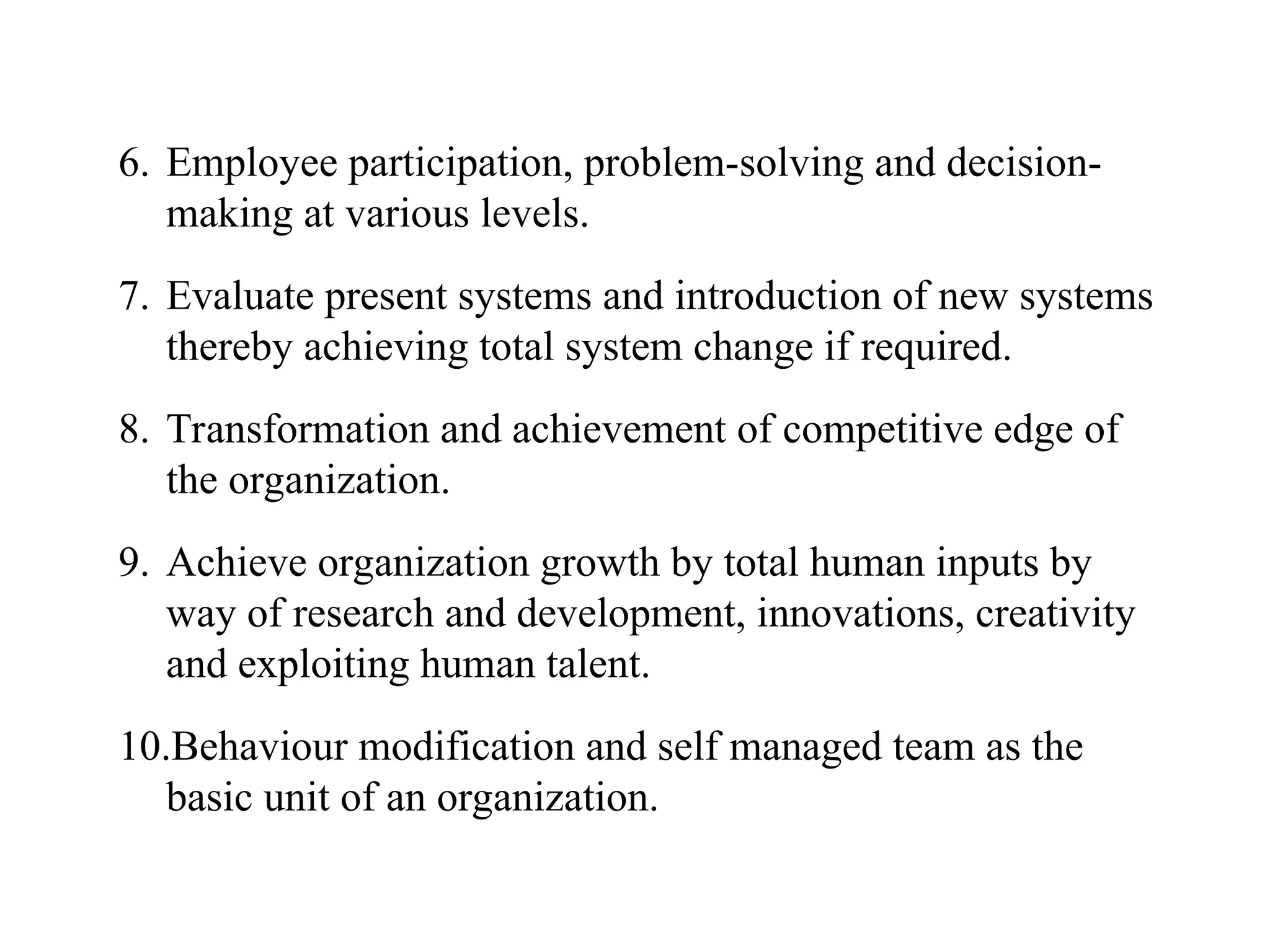 6. Employee participation, problem-solving and decision-
making at various levels.
7. Evaluate present systems and introduction of new systems
thereby achieving total system change if required.
8. Transformation and achievement of competitive edge of
the organization.
9. Achieve organization growth by total human inputs by
way of research and development, innovations, creativity
and exploiting human talent.
10.Behaviour modification and self managed team as the
basic unit of an organization.
 