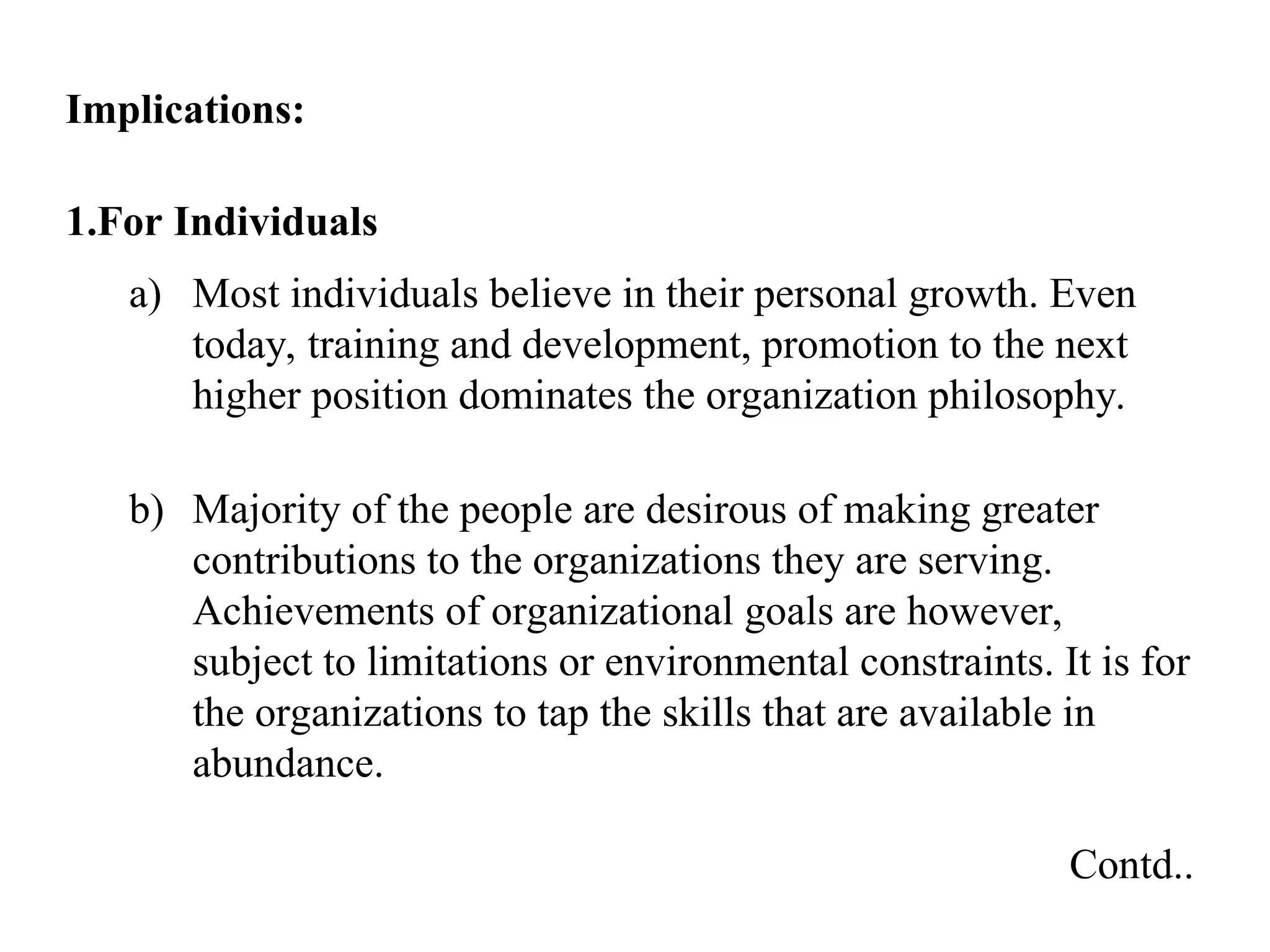 Implications:
1.For Individuals
a) Most individuals believe in their personal growth. Even
today, training and development, promotion to the next
higher position dominates the organization philosophy.
b) Majority of the people are desirous of making greater
contributions to the organizations they are serving.
Achievements of organizational goals are however,
subject to limitations or environmental constraints. It is for
the organizations to tap the skills that are available in
abundance.
Contd..
 