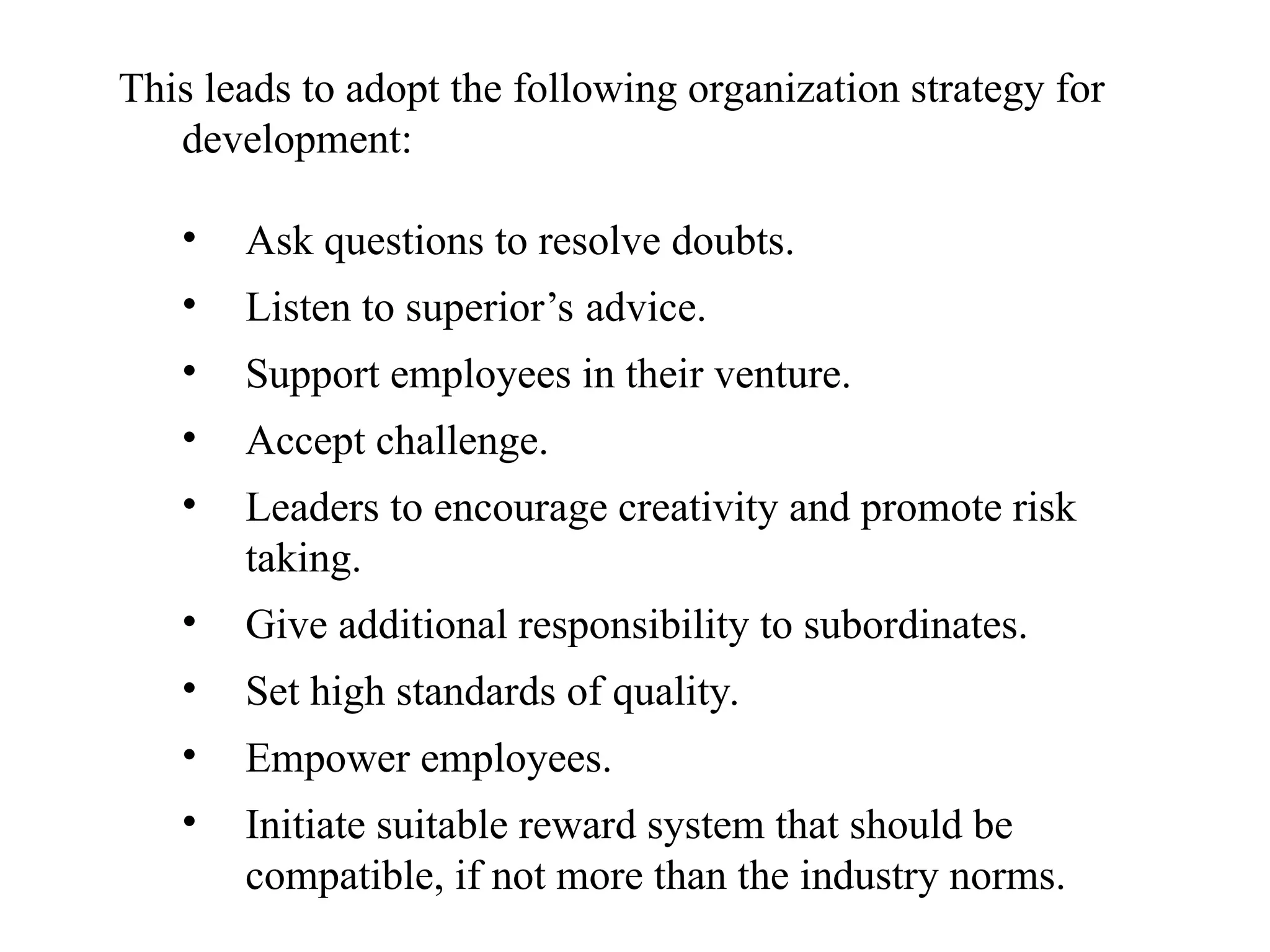 This leads to adopt the following organization strategy for
development:
• Ask questions to resolve doubts.
• Listen to superior’s advice.
• Support employees in their venture.
• Accept challenge.
• Leaders to encourage creativity and promote risk
taking.
• Give additional responsibility to subordinates.
• Set high standards of quality.
• Empower employees.
• Initiate suitable reward system that should be
compatible, if not more than the industry norms.
 
