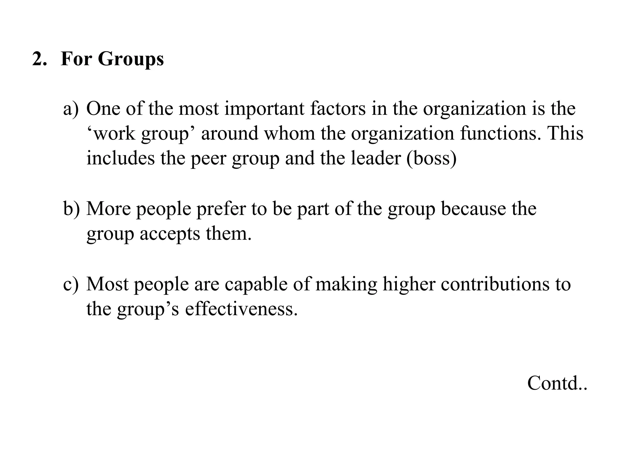 2. For Groups
a) One of the most important factors in the organization is the
‘work group’ around whom the organization functions. This
includes the peer group and the leader (boss)
b) More people prefer to be part of the group because the
group accepts them.
c) Most people are capable of making higher contributions to
the group’s effectiveness.
Contd..
 