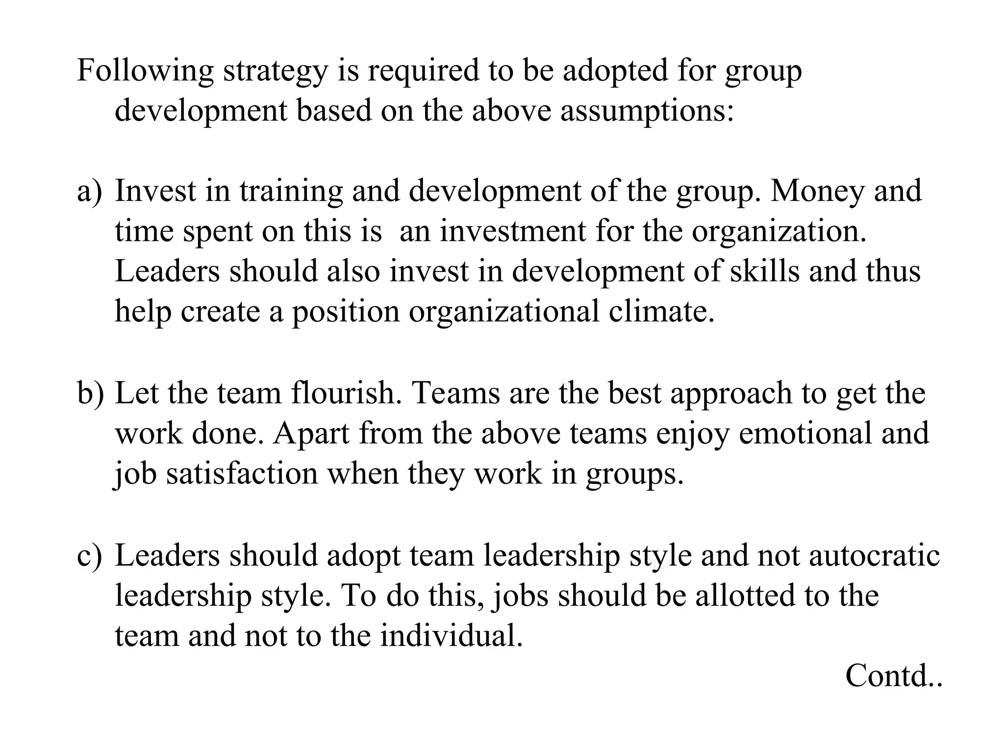 Following strategy is required to be adopted for group
development based on the above assumptions:
a) Invest in training and development of the group. Money and
time spent on this is an investment for the organization.
Leaders should also invest in development of skills and thus
help create a position organizational climate.
b) Let the team flourish. Teams are the best approach to get the
work done. Apart from the above teams enjoy emotional and
job satisfaction when they work in groups.
c) Leaders should adopt team leadership style and not autocratic
leadership style. To do this, jobs should be allotted to the
team and not to the individual.
Contd..
 