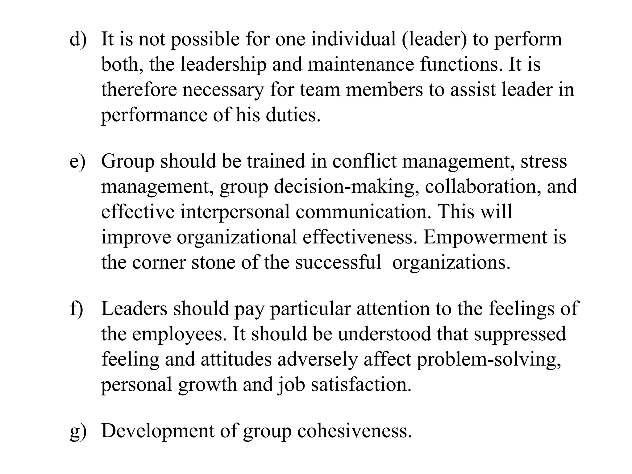 d) It is not possible for one individual (leader) to perform
both, the leadership and maintenance functions. It is
therefore necessary for team members to assist leader in
performance of his duties.
e) Group should be trained in conflict management, stress
management, group decision-making, collaboration, and
effective interpersonal communication. This will
improve organizational effectiveness. Empowerment is
the corner stone of the successful organizations.
f) Leaders should pay particular attention to the feelings of
the employees. It should be understood that suppressed
feeling and attitudes adversely affect problem-solving,
personal growth and job satisfaction.
g) Development of group cohesiveness.
 