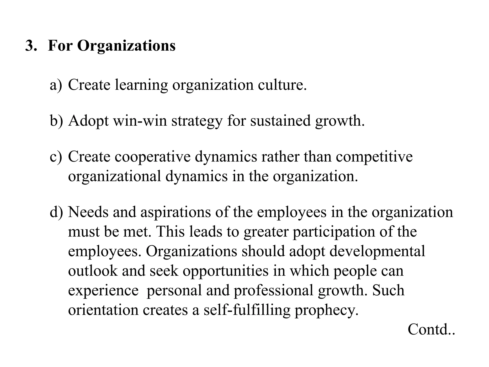 3. For Organizations
a) Create learning organization culture.
b) Adopt win-win strategy for sustained growth.
c) Create cooperative dynamics rather than competitive
organizational dynamics in the organization.
d) Needs and aspirations of the employees in the organization
must be met. This leads to greater participation of the
employees. Organizations should adopt developmental
outlook and seek opportunities in which people can
experience personal and professional growth. Such
orientation creates a self-fulfilling prophecy.
Contd..
 