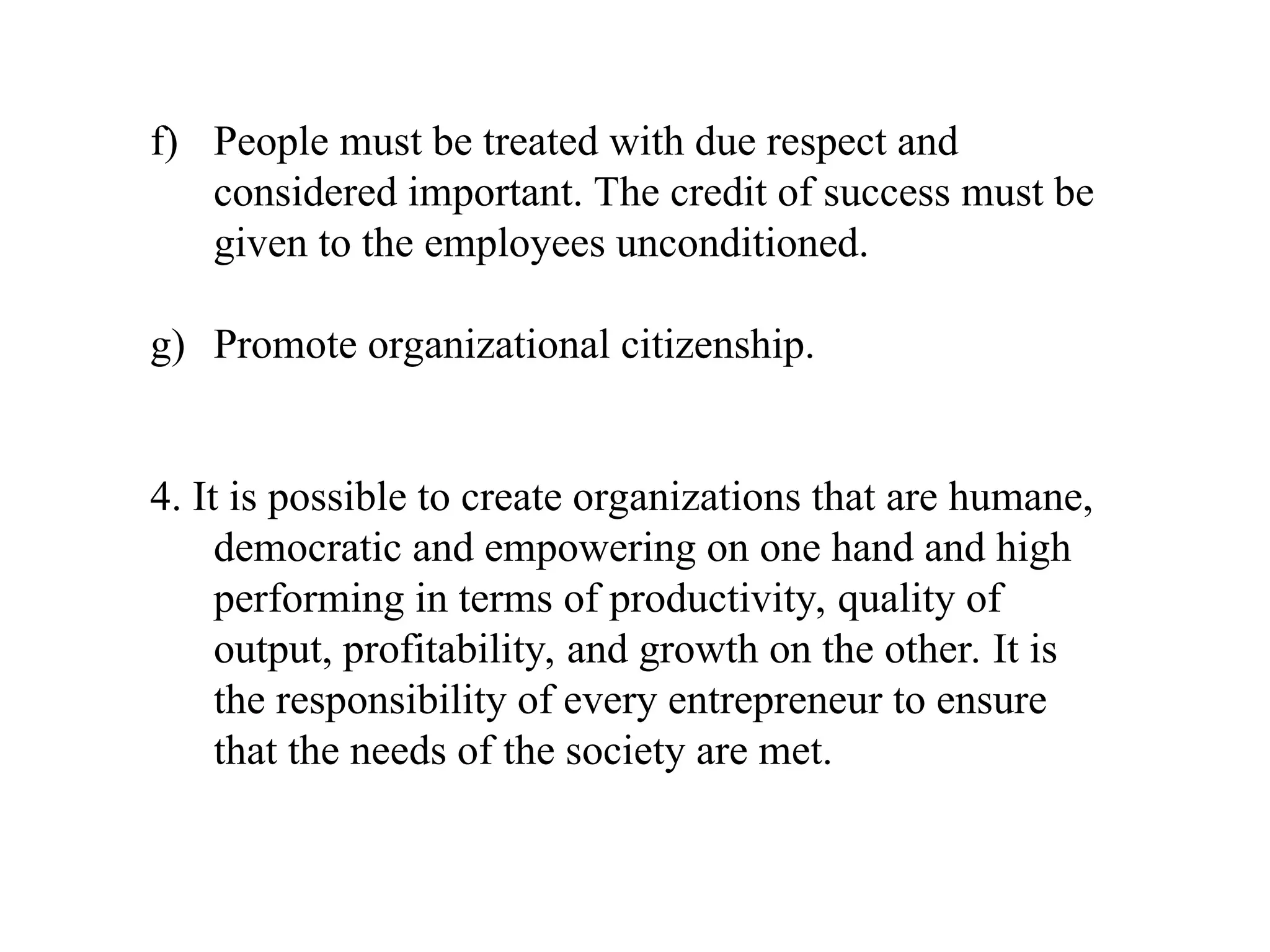 f) People must be treated with due respect and
considered important. The credit of success must be
given to the employees unconditioned.
g) Promote organizational citizenship.
4. It is possible to create organizations that are humane,
democratic and empowering on one hand and high
performing in terms of productivity, quality of
output, profitability, and growth on the other. It is
the responsibility of every entrepreneur to ensure
that the needs of the society are met.
 
