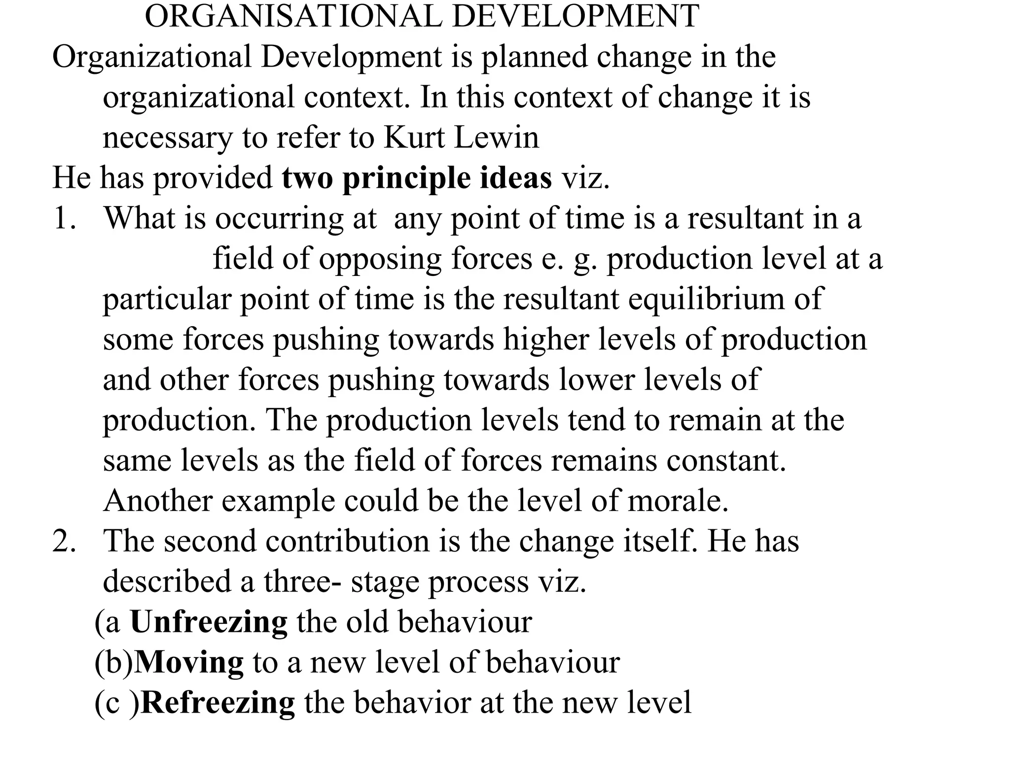 ORGANISATIONAL DEVELOPMENT
Organizational Development is planned change in the
organizational context. In this context of change it is
necessary to refer to Kurt Lewin
He has provided two principle ideas viz.
1. What is occurring at any point of time is a resultant in a
field of opposing forces e. g. production level at a
particular point of time is the resultant equilibrium of
some forces pushing towards higher levels of production
and other forces pushing towards lower levels of
production. The production levels tend to remain at the
same levels as the field of forces remains constant.
Another example could be the level of morale.
2. The second contribution is the change itself. He has
described a three- stage process viz.
(a Unfreezing the old behaviour
(b)Moving to a new level of behaviour
(c )Refreezing the behavior at the new level
 