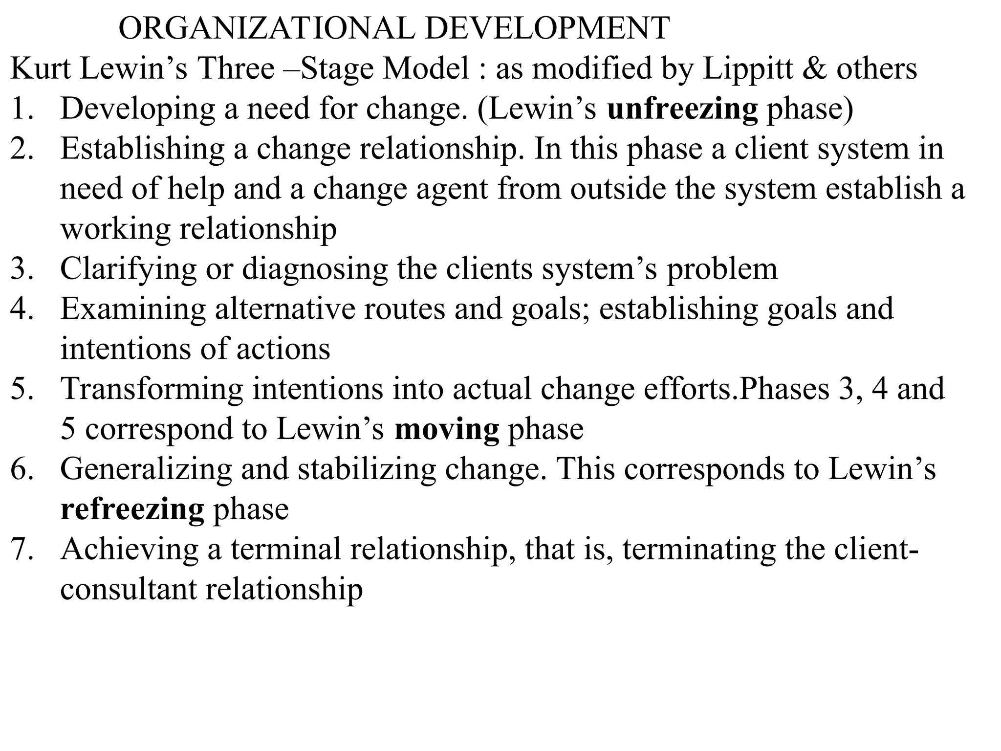 ORGANIZATIONAL DEVELOPMENT
Kurt Lewin’s Three –Stage Model : as modified by Lippitt & others
1. Developing a need for change. (Lewin’s unfreezing phase)
2. Establishing a change relationship. In this phase a client system in
need of help and a change agent from outside the system establish a
working relationship
3. Clarifying or diagnosing the clients system’s problem
4. Examining alternative routes and goals; establishing goals and
intentions of actions
5. Transforming intentions into actual change efforts.Phases 3, 4 and
5 correspond to Lewin’s moving phase
6. Generalizing and stabilizing change. This corresponds to Lewin’s
refreezing phase
7. Achieving a terminal relationship, that is, terminating the client-
consultant relationship
 