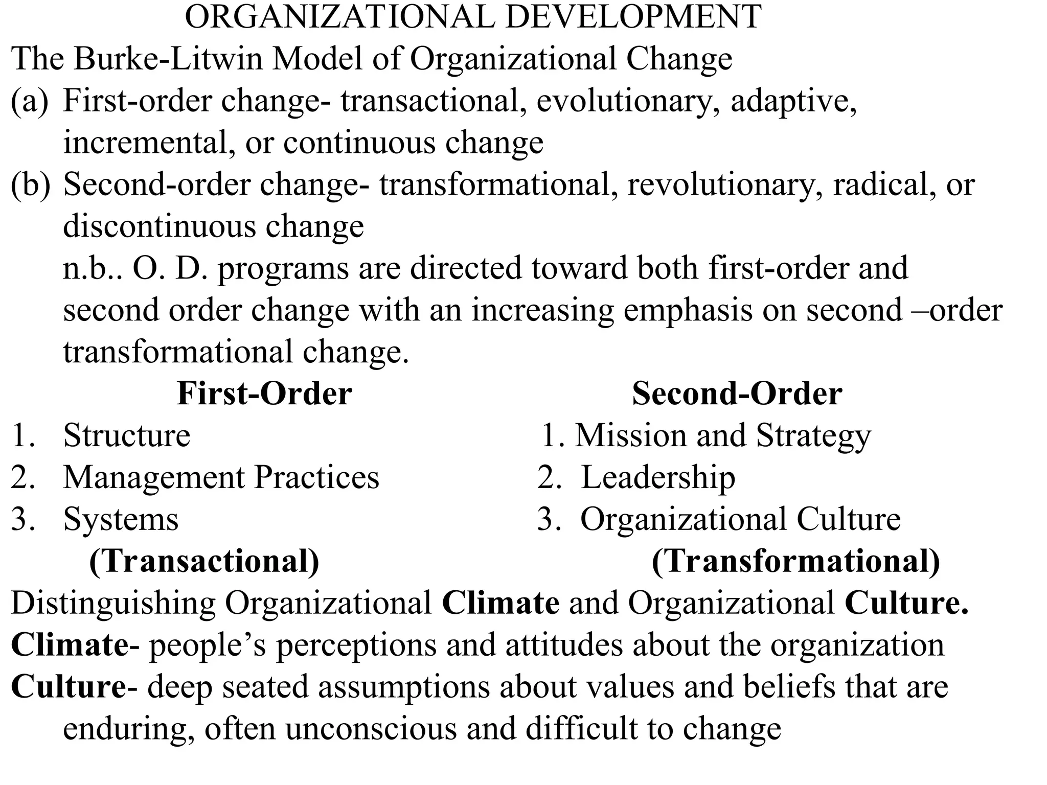 ORGANIZATIONAL DEVELOPMENT
The Burke-Litwin Model of Organizational Change
(a) First-order change- transactional, evolutionary, adaptive,
incremental, or continuous change
(b) Second-order change- transformational, revolutionary, radical, or
discontinuous change
n.b.. O. D. programs are directed toward both first-order and
second order change with an increasing emphasis on second –order
transformational change.
First-Order Second-Order
1. Structure 1. Mission and Strategy
2. Management Practices 2. Leadership
3. Systems 3. Organizational Culture
(Transactional) (Transformational)
Distinguishing Organizational Climate and Organizational Culture.
Climate- people’s perceptions and attitudes about the organization
Culture- deep seated assumptions about values and beliefs that are
enduring, often unconscious and difficult to change
 