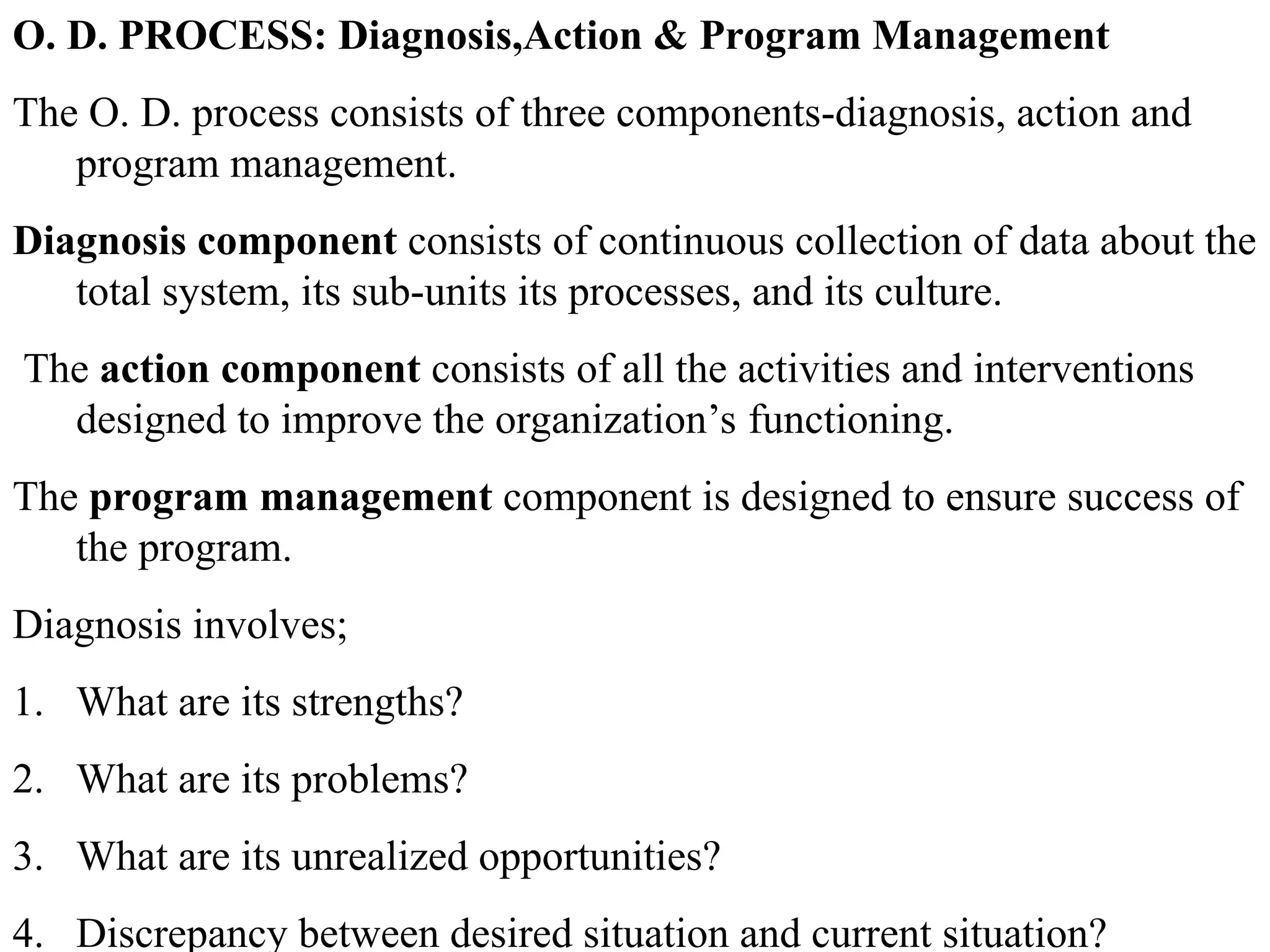 O. D. PROCESS: Diagnosis,Action & Program Management
The O. D. process consists of three components-diagnosis, action and
program management.
Diagnosis component consists of continuous collection of data about the
total system, its sub-units its processes, and its culture.
The action component consists of all the activities and interventions
designed to improve the organization’s functioning.
The program management component is designed to ensure success of
the program.
Diagnosis involves;
1. What are its strengths?
2. What are its problems?
3. What are its unrealized opportunities?
4. Discrepancy between desired situation and current situation?
 