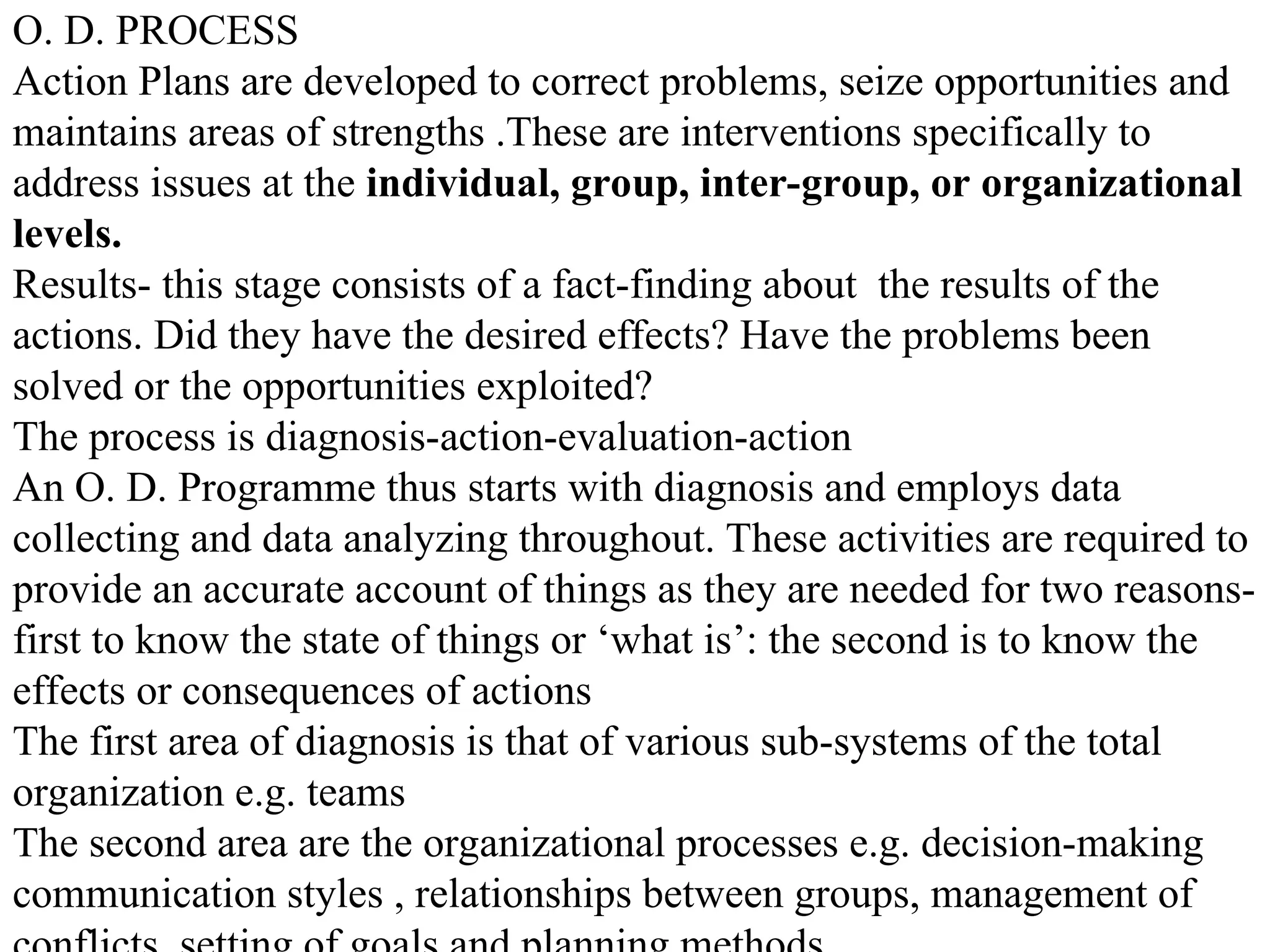 O. D. PROCESS
Action Plans are developed to correct problems, seize opportunities and
maintains areas of strengths .These are interventions specifically to
address issues at the individual, group, inter-group, or organizational
levels.
Results- this stage consists of a fact-finding about the results of the
actions. Did they have the desired effects? Have the problems been
solved or the opportunities exploited?
The process is diagnosis-action-evaluation-action
An O. D. Programme thus starts with diagnosis and employs data
collecting and data analyzing throughout. These activities are required to
provide an accurate account of things as they are needed for two reasons-
first to know the state of things or ‘what is’: the second is to know the
effects or consequences of actions
The first area of diagnosis is that of various sub-systems of the total
organization e.g. teams
The second area are the organizational processes e.g. decision-making
communication styles , relationships between groups, management of
 