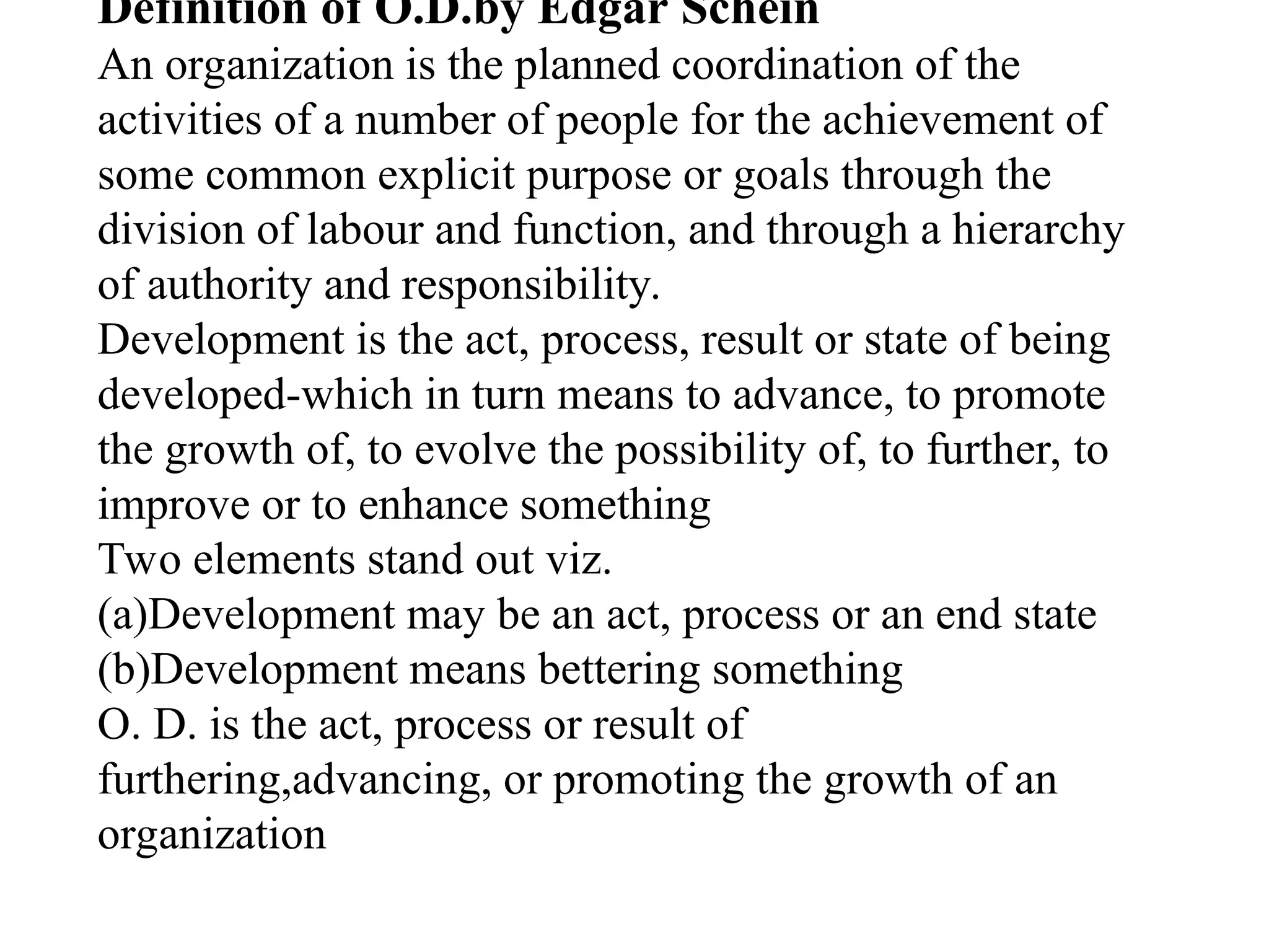 Definition of O.D.by Edgar Schein
An organization is the planned coordination of the
activities of a number of people for the achievement of
some common explicit purpose or goals through the
division of labour and function, and through a hierarchy
of authority and responsibility.
Development is the act, process, result or state of being
developed-which in turn means to advance, to promote
the growth of, to evolve the possibility of, to further, to
improve or to enhance something
Two elements stand out viz.
(a)Development may be an act, process or an end state
(b)Development means bettering something
O. D. is the act, process or result of
furthering,advancing, or promoting the growth of an
organization
 