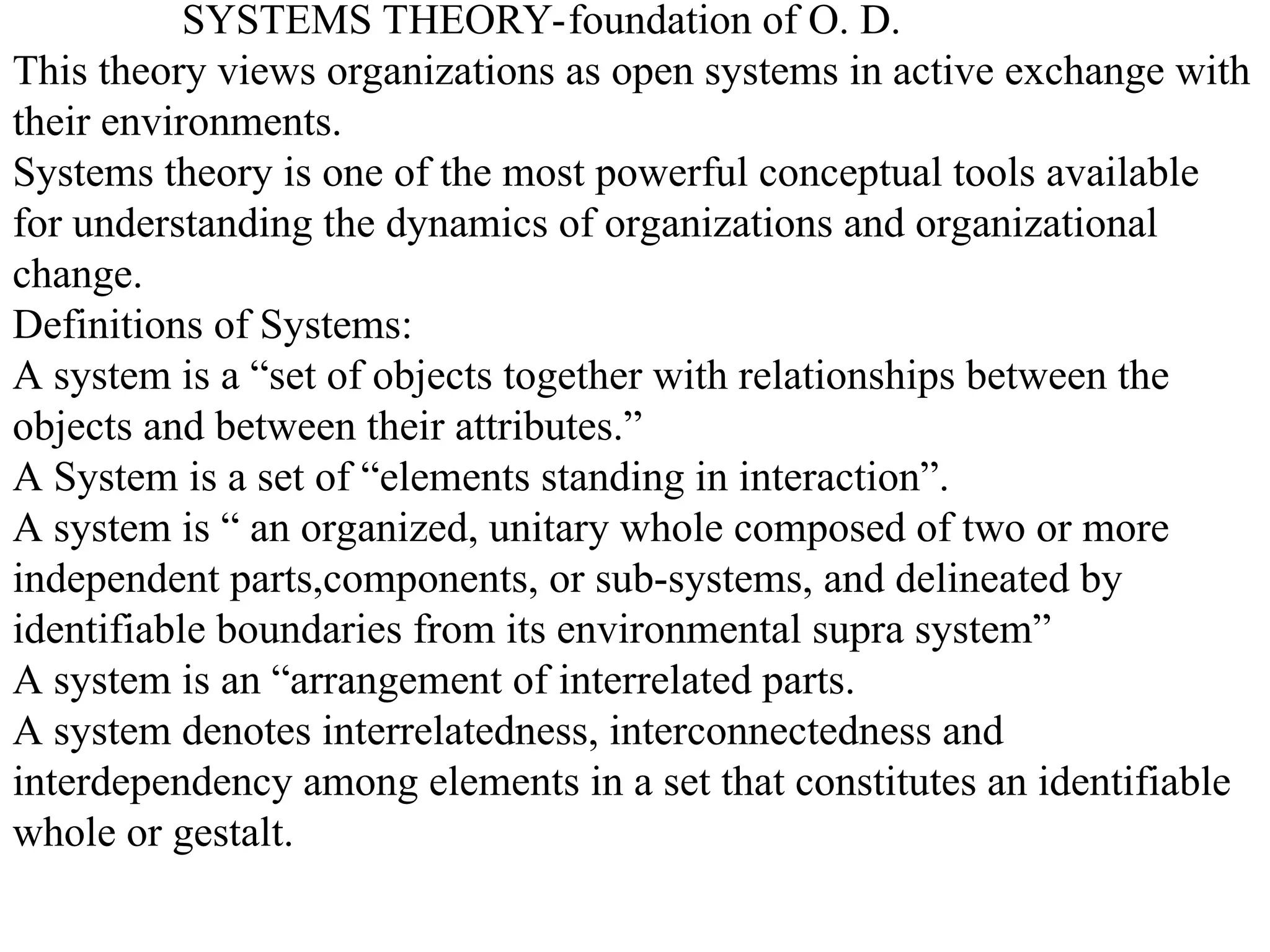 SYSTEMS THEORY-foundation of O. D.
This theory views organizations as open systems in active exchange with
their environments.
Systems theory is one of the most powerful conceptual tools available
for understanding the dynamics of organizations and organizational
change.
Definitions of Systems:
A system is a “set of objects together with relationships between the
objects and between their attributes.”
A System is a set of “elements standing in interaction”.
A system is “ an organized, unitary whole composed of two or more
independent parts,components, or sub-systems, and delineated by
identifiable boundaries from its environmental supra system”
A system is an “arrangement of interrelated parts.
A system denotes interrelatedness, interconnectedness and
interdependency among elements in a set that constitutes an identifiable
whole or gestalt.
 