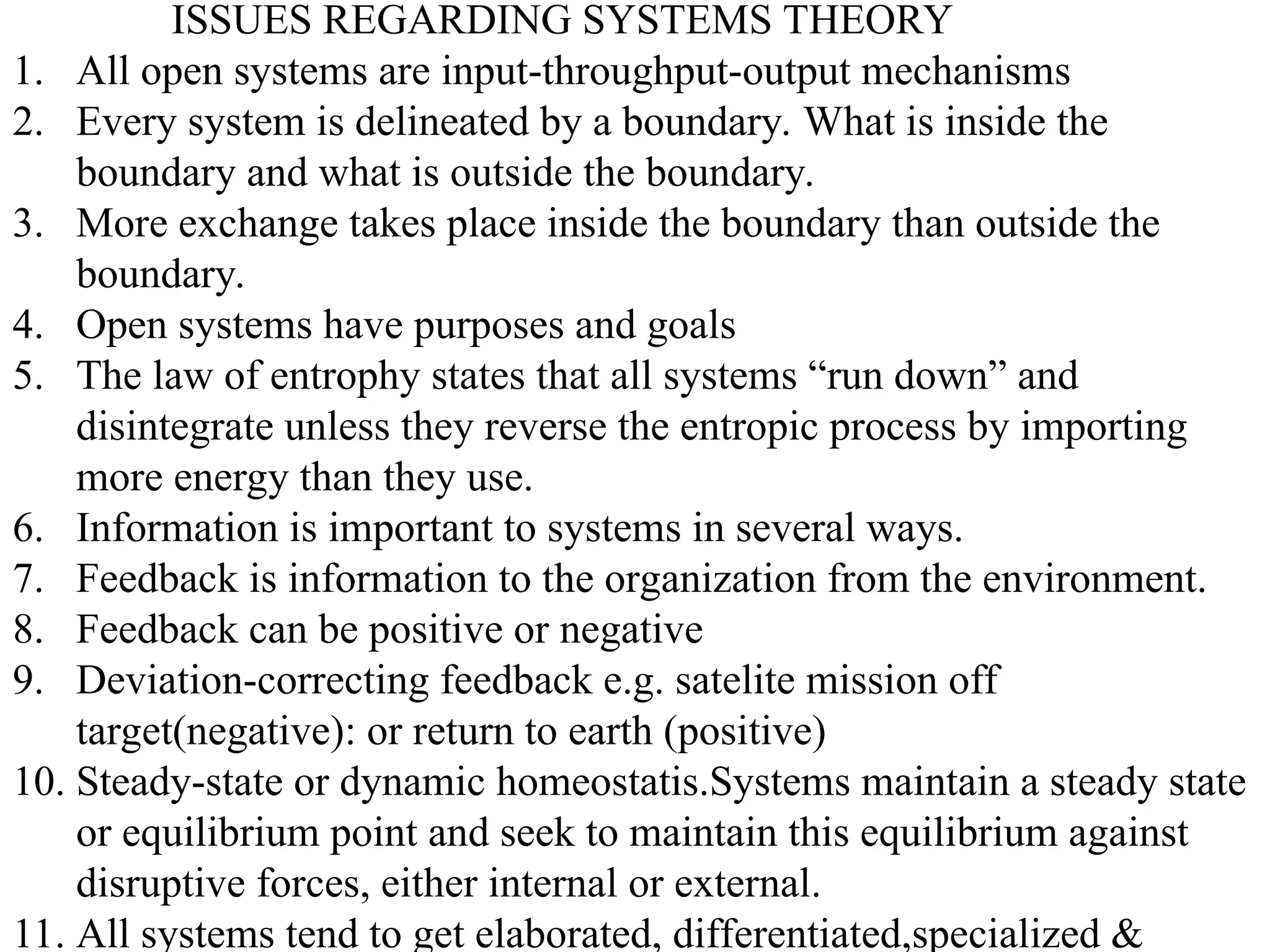 ISSUES REGARDING SYSTEMS THEORY
1. All open systems are input-throughput-output mechanisms
2. Every system is delineated by a boundary. What is inside the
boundary and what is outside the boundary.
3. More exchange takes place inside the boundary than outside the
boundary.
4. Open systems have purposes and goals
5. The law of entrophy states that all systems “run down” and
disintegrate unless they reverse the entropic process by importing
more energy than they use.
6. Information is important to systems in several ways.
7. Feedback is information to the organization from the environment.
8. Feedback can be positive or negative
9. Deviation-correcting feedback e.g. satelite mission off
target(negative): or return to earth (positive)
10. Steady-state or dynamic homeostatis.Systems maintain a steady state
or equilibrium point and seek to maintain this equilibrium against
disruptive forces, either internal or external.
11. All systems tend to get elaborated, differentiated,specialized &
 