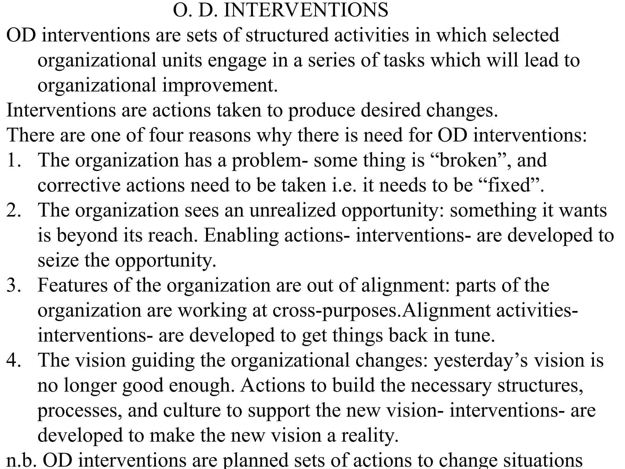 O. D. INTERVENTIONS
OD interventions are sets of structured activities in which selected
organizational units engage in a series of tasks which will lead to
organizational improvement.
Interventions are actions taken to produce desired changes.
There are one of four reasons why there is need for OD interventions:
1. The organization has a problem- some thing is “broken”, and
corrective actions need to be taken i.e. it needs to be “fixed”.
2. The organization sees an unrealized opportunity: something it wants
is beyond its reach. Enabling actions- interventions- are developed to
seize the opportunity.
3. Features of the organization are out of alignment: parts of the
organization are working at cross-purposes.Alignment activities-
interventions- are developed to get things back in tune.
4. The vision guiding the organizational changes: yesterday’s vision is
no longer good enough. Actions to build the necessary structures,
processes, and culture to support the new vision- interventions- are
developed to make the new vision a reality.
n.b. OD interventions are planned sets of actions to change situations
 