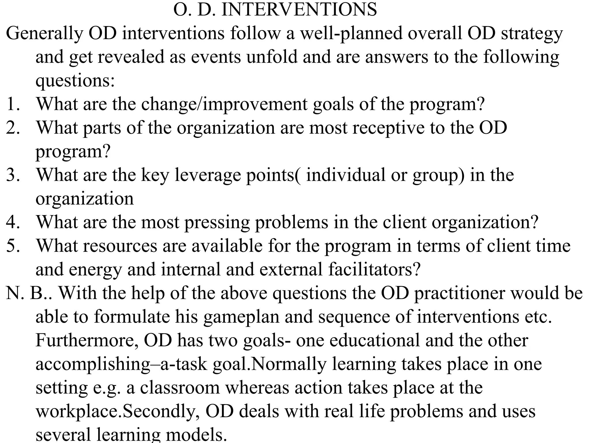 O. D. INTERVENTIONS
Generally OD interventions follow a well-planned overall OD strategy
and get revealed as events unfold and are answers to the following
questions:
1. What are the change/improvement goals of the program?
2. What parts of the organization are most receptive to the OD
program?
3. What are the key leverage points( individual or group) in the
organization
4. What are the most pressing problems in the client organization?
5. What resources are available for the program in terms of client time
and energy and internal and external facilitators?
N. B.. With the help of the above questions the OD practitioner would be
able to formulate his gameplan and sequence of interventions etc.
Furthermore, OD has two goals- one educational and the other
accomplishing–a-task goal.Normally learning takes place in one
setting e.g. a classroom whereas action takes place at the
workplace.Secondly, OD deals with real life problems and uses
several learning models.
 
