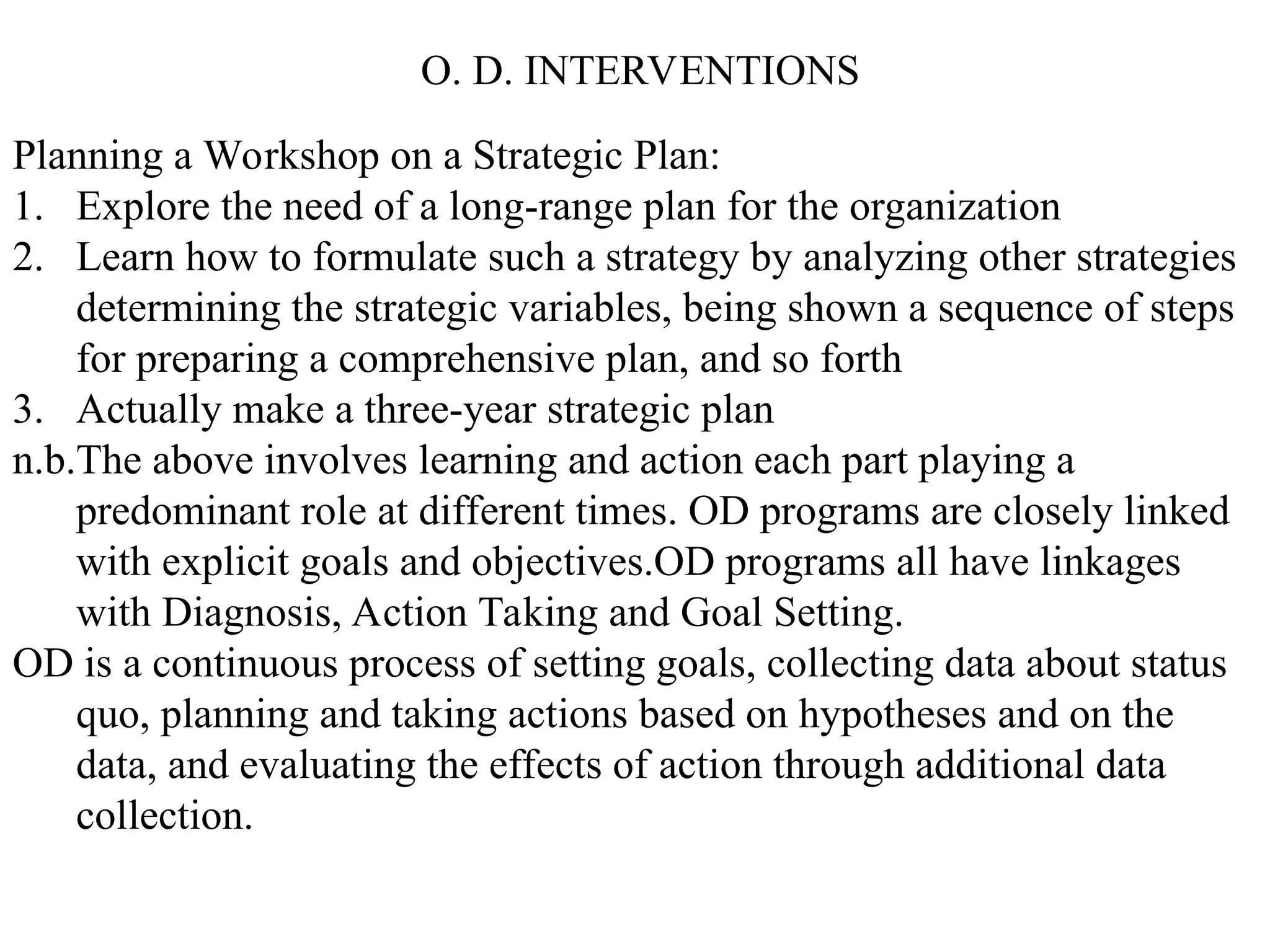 O. D. INTERVENTIONS
Planning a Workshop on a Strategic Plan:
1. Explore the need of a long-range plan for the organization
2. Learn how to formulate such a strategy by analyzing other strategies
determining the strategic variables, being shown a sequence of steps
for preparing a comprehensive plan, and so forth
3. Actually make a three-year strategic plan
n.b.The above involves learning and action each part playing a
predominant role at different times. OD programs are closely linked
with explicit goals and objectives.OD programs all have linkages
with Diagnosis, Action Taking and Goal Setting.
OD is a continuous process of setting goals, collecting data about status
quo, planning and taking actions based on hypotheses and on the
data, and evaluating the effects of action through additional data
collection.
 