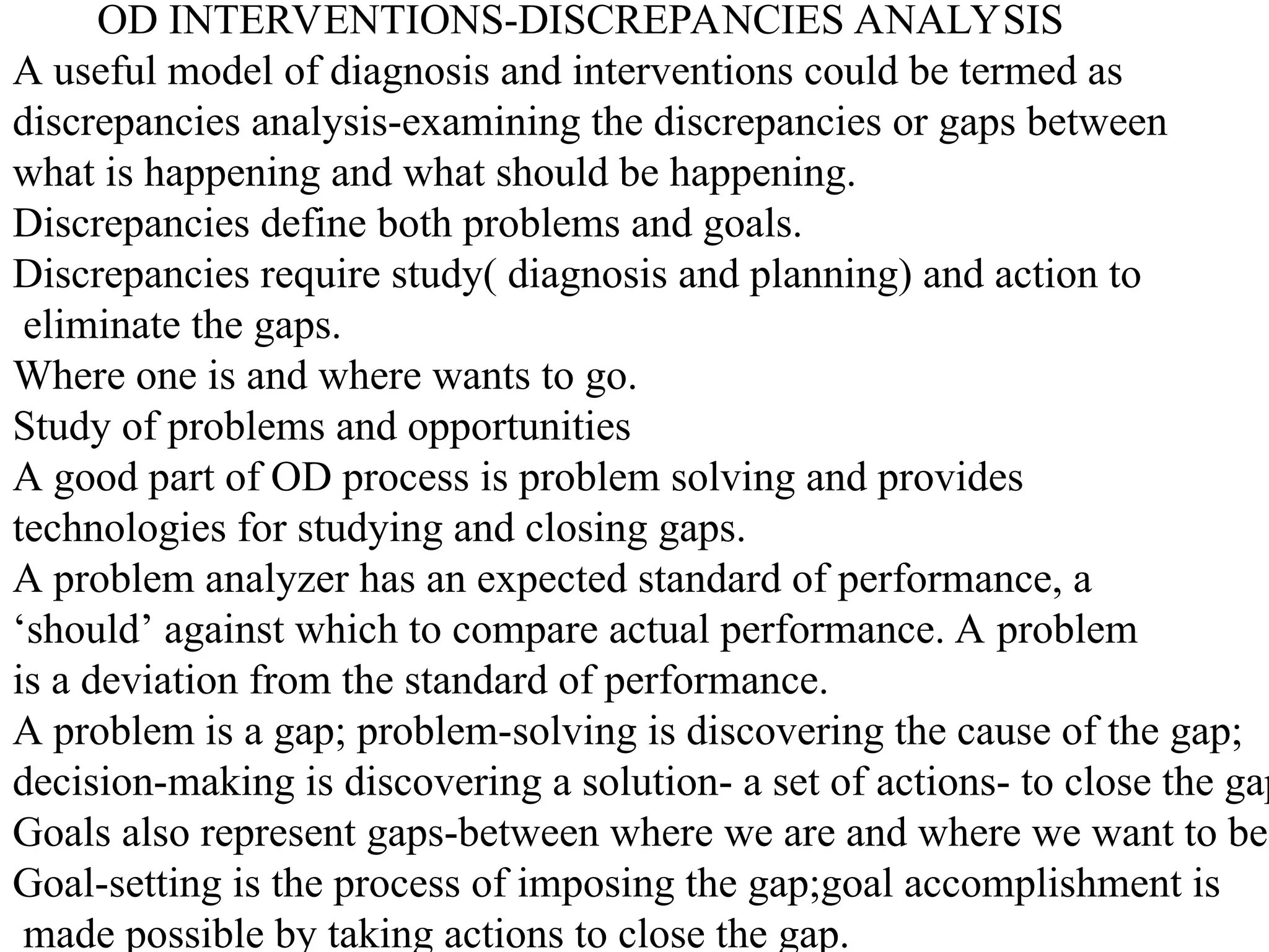 OD INTERVENTIONS-DISCREPANCIES ANALYSIS
A useful model of diagnosis and interventions could be termed as
discrepancies analysis-examining the discrepancies or gaps between
what is happening and what should be happening.
Discrepancies define both problems and goals.
Discrepancies require study( diagnosis and planning) and action to
eliminate the gaps.
Where one is and where wants to go.
Study of problems and opportunities
A good part of OD process is problem solving and provides
technologies for studying and closing gaps.
A problem analyzer has an expected standard of performance, a
‘should’ against which to compare actual performance. A problem
is a deviation from the standard of performance.
A problem is a gap; problem-solving is discovering the cause of the gap;
decision-making is discovering a solution- a set of actions- to close the gap
Goals also represent gaps-between where we are and where we want to be.
Goal-setting is the process of imposing the gap;goal accomplishment is
made possible by taking actions to close the gap.
 