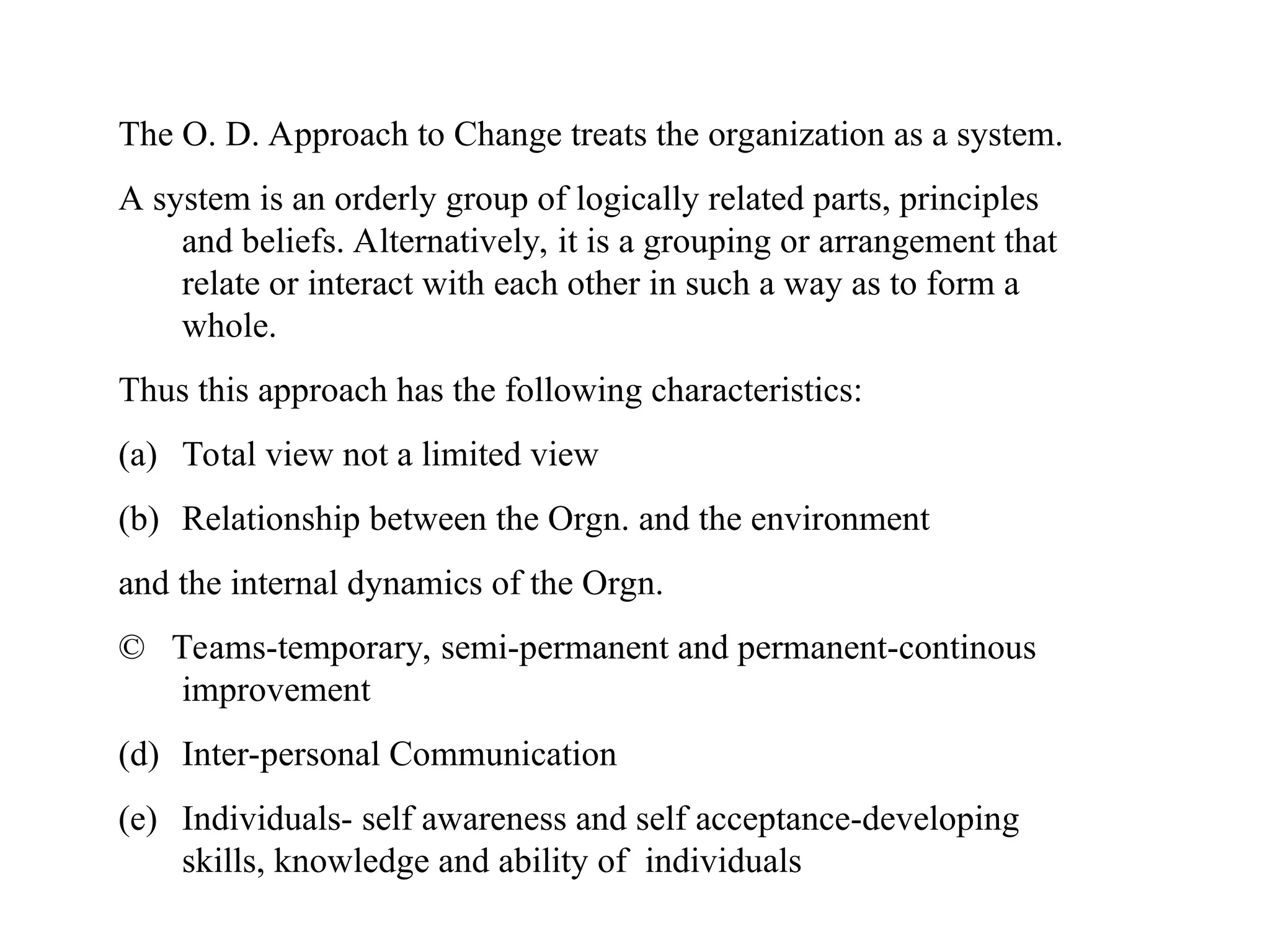 The O. D. Approach to Change treats the organization as a system.
A system is an orderly group of logically related parts, principles
and beliefs. Alternatively, it is a grouping or arrangement that
relate or interact with each other in such a way as to form a
whole.
Thus this approach has the following characteristics:
(a) Total view not a limited view
(b) Relationship between the Orgn. and the environment
and the internal dynamics of the Orgn.
© Teams-temporary, semi-permanent and permanent-continous
improvement
(d) Inter-personal Communication
(e) Individuals- self awareness and self acceptance-developing
skills, knowledge and ability of individuals
 