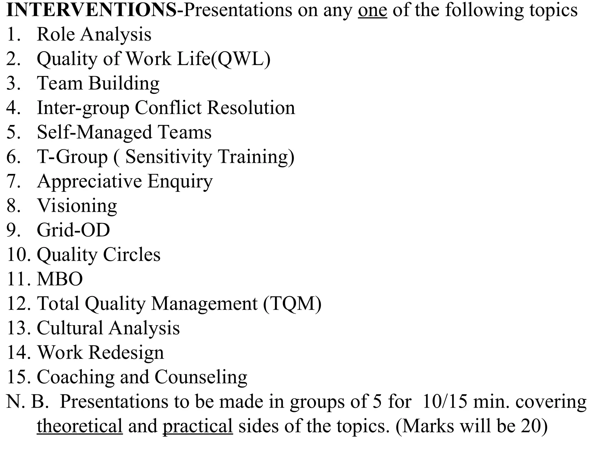 INTERVENTIONS-Presentations on any one of the following topics
1. Role Analysis
2. Quality of Work Life(QWL)
3. Team Building
4. Inter-group Conflict Resolution
5. Self-Managed Teams
6. T-Group ( Sensitivity Training)
7. Appreciative Enquiry
8. Visioning
9. Grid-OD
10. Quality Circles
11. MBO
12. Total Quality Management (TQM)
13. Cultural Analysis
14. Work Redesign
15. Coaching and Counseling
N. B. Presentations to be made in groups of 5 for 10/15 min. covering
theoretical and practical sides of the topics. (Marks will be 20)
 