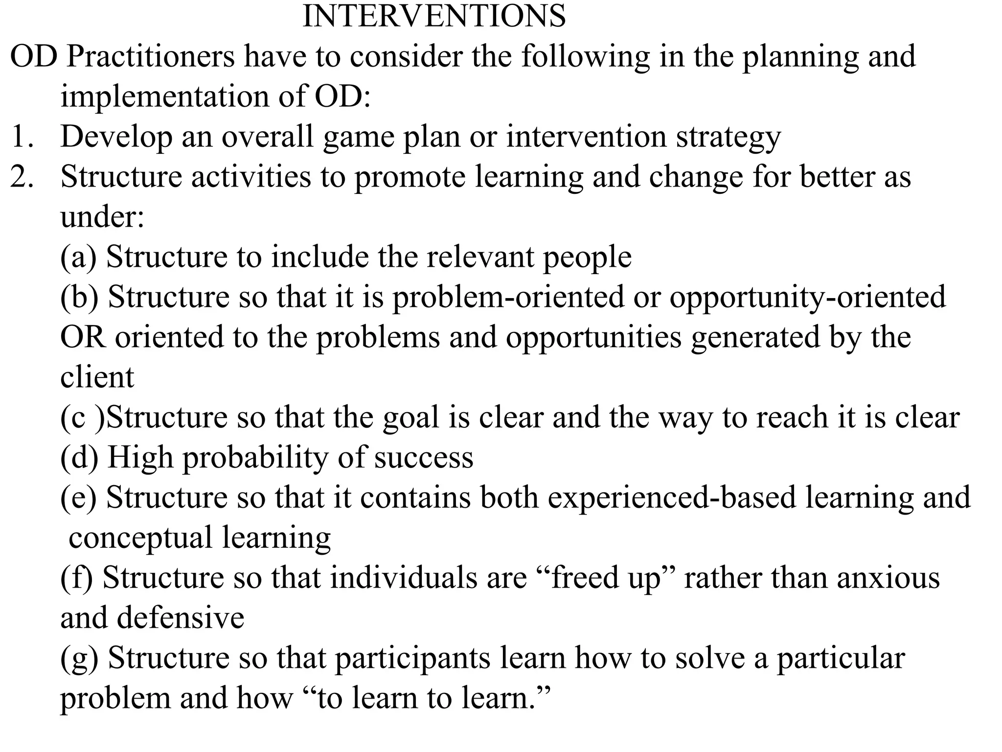 INTERVENTIONS
OD Practitioners have to consider the following in the planning and
implementation of OD:
1. Develop an overall game plan or intervention strategy
2. Structure activities to promote learning and change for better as
under:
(a) Structure to include the relevant people
(b) Structure so that it is problem-oriented or opportunity-oriented
OR oriented to the problems and opportunities generated by the
client
(c )Structure so that the goal is clear and the way to reach it is clear
(d) High probability of success
(e) Structure so that it contains both experienced-based learning and
conceptual learning
(f) Structure so that individuals are “freed up” rather than anxious
and defensive
(g) Structure so that participants learn how to solve a particular
problem and how “to learn to learn.”
 
