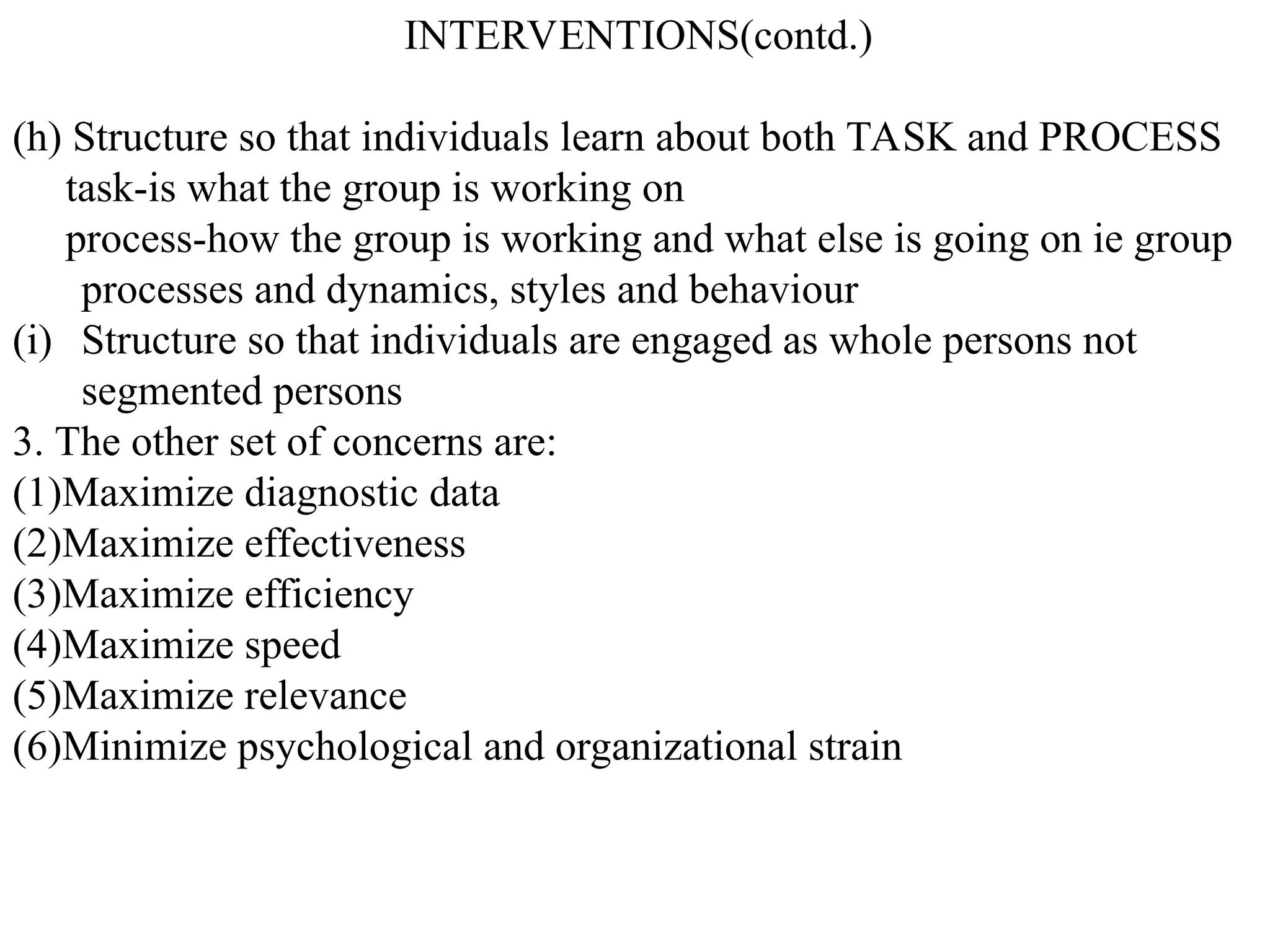 INTERVENTIONS(contd.)
(h) Structure so that individuals learn about both TASK and PROCESS
task-is what the group is working on
process-how the group is working and what else is going on ie group
processes and dynamics, styles and behaviour
(i) Structure so that individuals are engaged as whole persons not
segmented persons
3. The other set of concerns are:
(1)Maximize diagnostic data
(2)Maximize effectiveness
(3)Maximize efficiency
(4)Maximize speed
(5)Maximize relevance
(6)Minimize psychological and organizational strain
 