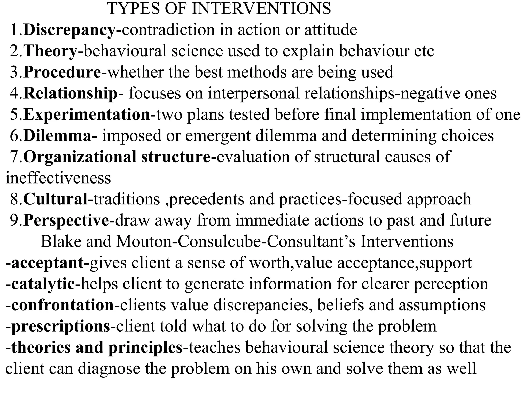 TYPES OF INTERVENTIONS
1.Discrepancy-contradiction in action or attitude
2.Theory-behavioural science used to explain behaviour etc
3.Procedure-whether the best methods are being used
4.Relationship- focuses on interpersonal relationships-negative ones
5.Experimentation-two plans tested before final implementation of one
6.Dilemma- imposed or emergent dilemma and determining choices
7.Organizational structure-evaluation of structural causes of
ineffectiveness
8.Cultural-traditions ,precedents and practices-focused approach
9.Perspective-draw away from immediate actions to past and future
Blake and Mouton-Consulcube-Consultant’s Interventions
-acceptant-gives client a sense of worth,value acceptance,support
-catalytic-helps client to generate information for clearer perception
-confrontation-clients value discrepancies, beliefs and assumptions
-prescriptions-client told what to do for solving the problem
-theories and principles-teaches behavioural science theory so that the
client can diagnose the problem on his own and solve them as well
 