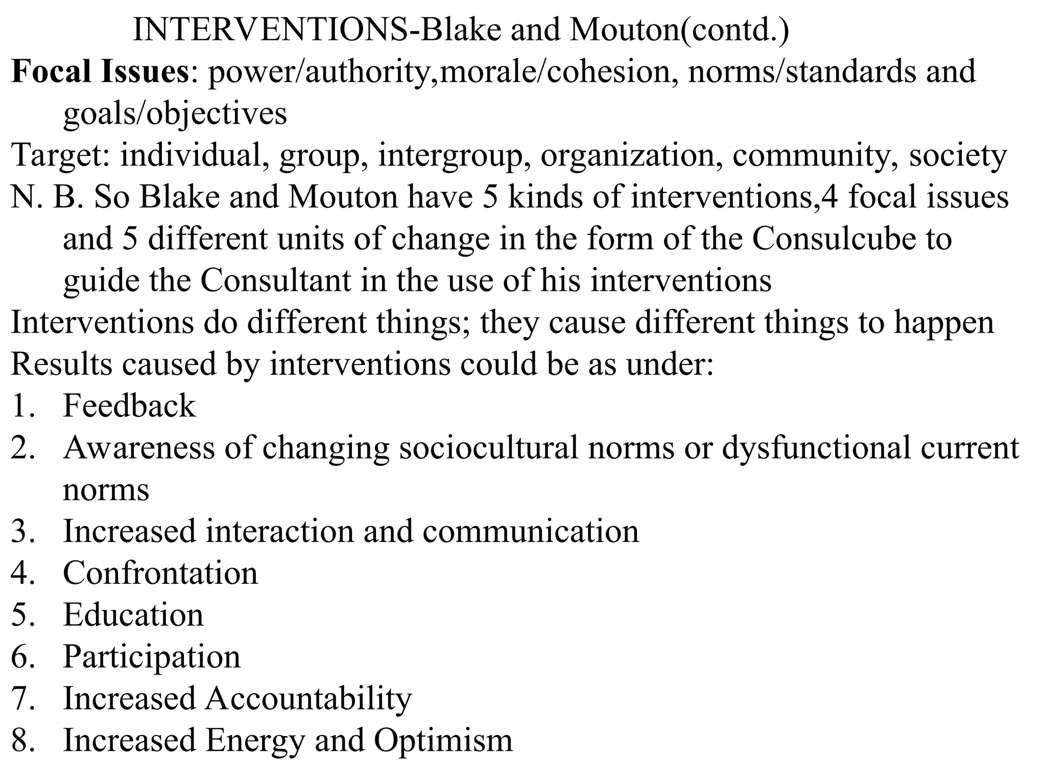 INTERVENTIONS-Blake and Mouton(contd.)
Focal Issues: power/authority,morale/cohesion, norms/standards and
goals/objectives
Target: individual, group, intergroup, organization, community, society
N. B. So Blake and Mouton have 5 kinds of interventions,4 focal issues
and 5 different units of change in the form of the Consulcube to
guide the Consultant in the use of his interventions
Interventions do different things; they cause different things to happen
Results caused by interventions could be as under:
1. Feedback
2. Awareness of changing sociocultural norms or dysfunctional current
norms
3. Increased interaction and communication
4. Confrontation
5. Education
6. Participation
7. Increased Accountability
8. Increased Energy and Optimism
 